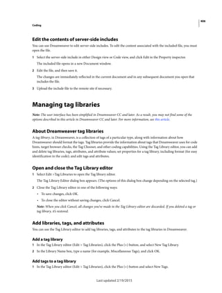 406
Coding
Last updated 2/19/2015
Edit the contents of server-side includes
You can use Dreamweaver to edit server-side includes. To edit the content associated with the included file, you must
open the file.
1 Select the server-side include in either Design view or Code view, and click Edit in the Property inspector.
The included file opens in a new Document window.
2 Edit the file, and then save it.
The changes are immediately reflected in the current document and in any subsequent document you open that
includes the file.
3 Upload the include file to the remote site if necessary.
Managing tag libraries
Note: The user interface has been simplified in Dreamweaver CC and later. As a result, you may not find some of the
options described in this article in Dreamweaver CC and later. For more information, see this article.
About Dreamweaver tag libraries
A tag library, in Dreamweaver, is a collection of tags of a particular type, along with information about how
Dreamweaver should format the tags. Tag libraries provide the information about tags that Dreamweaver uses for code
hints, target browser checks, the Tag Chooser, and other coding capabilities. Using the Tag Library editor, you can add
and delete tag libraries, tags, attributes, and attribute values; set properties for a tag library, including format (for easy
identification in the code); and edit tags and attributes.
Open and close the Tag Library editor
1 Select Edit >Tag Libraries to open the Tag library editor.
The Tag Library Editor dialog box appears. (The options of this dialog box change depending on the selected tag.)
2 Close the Tag Library editor in one of the following ways:
• To save changes, click OK.
• To close the editor without saving changes, click Cancel.
Note: When you click Cancel, all changes you’ve made in the Tag Library editor are discarded. If you deleted a tag or
tag library, it’s restored.
Add libraries, tags, and attributes
You can use the Tag Library editor to add tag libraries, tags, and attributes to the tag libraries in Dreamweaver.
Add a tag library
1 In the Tag Library editor (Edit > Tag Libraries), click the Plus (+) button, and select New Tag Library.
2 In the Library Name box, type a name (for example, Miscellaneous Tags), and click OK.
Add tags to a tag library
1 In the Tag Library editor (Edit > Tag Libraries), click the Plus (+) button and select New Tags.
 