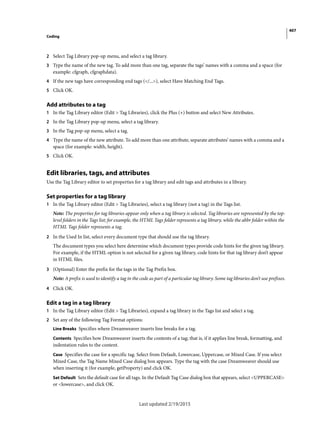 407
Coding
Last updated 2/19/2015
2 Select Tag Library pop-up menu, and select a tag library.
3 Type the name of the new tag. To add more than one tag, separate the tags’ names with a comma and a space (for
example: cfgraph, cfgraphdata).
4 If the new tags have corresponding end tags (</...>), select Have Matching End Tags.
5 Click OK.
Add attributes to a tag
1 In the Tag Library editor (Edit > Tag Libraries), click the Plus (+) button and select New Attributes.
2 In the Tag Library pop-up menu, select a tag library.
3 In the Tag pop-up menu, select a tag.
4 Type the name of the new attribute. To add more than one attribute, separate attributes’ names with a comma and a
space (for example: width, height).
5 Click OK.
Edit libraries, tags, and attributes
Use the Tag Library editor to set properties for a tag library and edit tags and attributes in a library.
Set properties for a tag library
1 In the Tag Library editor (Edit > Tag Libraries), select a tag library (not a tag) in the Tags list.
Note: The properties for tag libraries appear only when a tag library is selected. Tag libraries are represented by the top-
level folders in the Tags list; for example, the HTML Tags folder represents a tag library, while the abbr folder within the
HTML Tags folder represents a tag.
2 In the Used In list, select every document type that should use the tag library.
The document types you select here determine which document types provide code hints for the given tag library.
For example, if the HTML option is not selected for a given tag library, code hints for that tag library don’t appear
in HTML files.
3 (Optional) Enter the prefix for the tags in the Tag Prefix box.
Note: A prefix is used to identify a tag in the code as part of a particular tag library. Some tag libraries don’t use prefixes.
4 Click OK.
Edit a tag in a tag library
1 In the Tag Library editor (Edit > Tag Libraries), expand a tag library in the Tags list and select a tag.
2 Set any of the following Tag Format options:
Line Breaks Specifies where Dreamweaver inserts line breaks for a tag.
Contents Specifies how Dreamweaver inserts the contents of a tag; that is, if it applies line break, formatting, and
indentation rules to the content.
Case Specifies the case for a specific tag. Select from Default, Lowercase, Uppercase, or Mixed Case. If you select
Mixed Case, the Tag Name Mixed Case dialog box appears. Type the tag with the case Dreamweaver should use
when inserting it (for example, getProperty) and click OK.
Set Default Sets the default case for all tags. In the Default Tag Case dialog box that appears, select <UPPERCASE>
or <lowercase>, and click OK.
 