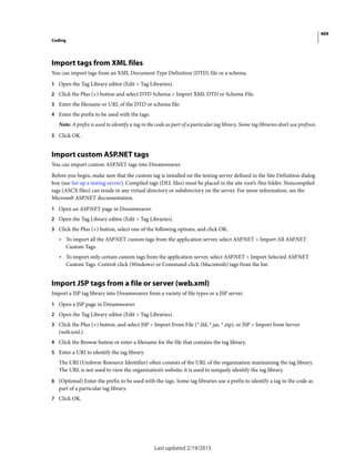 409
Coding
Last updated 2/19/2015
Import tags from XML files
You can import tags from an XML Document Type Definition (DTD) file or a schema.
1 Open the Tag Library editor (Edit > Tag Libraries).
2 Click the Plus (+) button and select DTD Schema > Import XML DTD or Schema File.
3 Enter the filename or URL of the DTD or schema file.
4 Enter the prefix to be used with the tags.
Note: A prefix is used to identify a tag in the code as part of a particular tag library. Some tag libraries don’t use prefixes.
5 Click OK.
Import custom ASP.NET tags
You can import custom ASP.NET tags into Dreamweaver.
Before you begin, make sure that the custom tag is installed on the testing server defined in the Site Definition dialog
box (see Set up a testing server). Compiled tags (DLL files) must be placed in the site root’s /bin folder. Noncompiled
tags (ASCX files) can reside in any virtual directory or subdirectory on the server. For more information, see the
Microsoft ASP.NET documentation.
1 Open an ASP.NET page in Dreamweaver.
2 Open the Tag Library editor (Edit > Tag Libraries).
3 Click the Plus (+) button, select one of the following options, and click OK:
• To import all the ASP.NET custom tags from the application server, select ASP.NET > Import All ASP.NET
Custom Tags.
• To import only certain custom tags from the application server, select ASP.NET > Import Selected ASP.NET
Custom Tags. Control-click (Windows) or Command-click (Macintosh) tags from the list.
Import JSP tags from a file or server (web.xml)
Import a JSP tag library into Dreamweaver from a variety of file types or a JSP server.
1 Open a JSP page in Dreamweaver.
2 Open the Tag Library editor (Edit > Tag Libraries).
3 Click the Plus (+) button, and select JSP > Import From File (*.tld, *.jar, *.zip), or JSP > Import from Server
(web.xml.)
4 Click the Browse button or enter a filename for the file that contains the tag library.
5 Enter a URI to identify the tag library.
The URI (Uniform Resource Identifier) often consists of the URL of the organization maintaining the tag library.
The URL is not used to view the organization’s website; it is used to uniquely identify the tag library.
6 (Optional) Enter the prefix to be used with the tags. Some tag libraries use a prefix to identify a tag in the code as
part of a particular tag library.
7 Click OK.
 