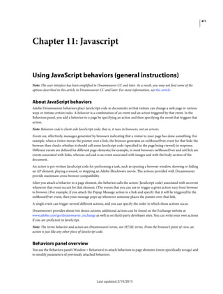 411
Last updated 2/19/2015
Chapter 11: Javascript
Using JavaScript behaviors (general instructions)
Note: The user interface has been simplified in Dreamweaver CC and later. As a result, you may not find some of the
options described in this article in Dreamweaver CC and later. For more information, see this article.
About JavaScript behaviors
Adobe Dreamweaver behaviors place JavaScript code in documents so that visitors can change a web page in various
ways or initiate certain tasks. A behavior is a combination of an event and an action triggered by that event. In the
Behaviors panel, you add a behavior to a page by specifying an action and then specifying the event that triggers that
action.
Note: Behavior code is client-side JavaScript code; that is, it runs in browsers, not on servers.
Events are, effectively, messages generated by browsers indicating that a visitor to your page has done something. For
example, when a visitor moves the pointer over a link, the browser generates an onMouseOver event for that link; the
browser then checks whether it should call some JavaScript code (specified in the page being viewed) in response.
Different events are defined for different page elements; for example, in most browsers onMouseOver and onClick are
events associated with links, whereas onLoad is an event associated with images and with the body section of the
document.
An action is pre-written JavaScript code for performing a task, such as opening a browser window, showing or hiding
an AP element, playing a sound, or stopping an Adobe Shockwave movie. The actions provided with Dreamweaver
provide maximum cross-browser compatibility.
After you attach a behavior to a page element, the behavior calls the action (JavaScript code) associated with an event
whenever that event occurs for that element. (The events that you can use to trigger a given action vary from browser
to browser.) For example, if you attach the Popup Message action to a link and specify that it will be triggered by the
onMouseOver event, then your message pops up whenever someone places the pointer over that link.
A single event can trigger several different actions, and you can specify the order in which those actions occur.
Dreamweaver provides about two dozen actions; additional actions can be found on the Exchange website at
www.adobe.com/go/dreamweaver_exchange as well as on third-party developer sites. You can write your own actions
if you are proficient in JavaScript.
Note: The terms behavior and action are Dreamweaver terms, not HTML terms. From the browser’s point of view, an
action is just like any other piece of JavaScript code.
Behaviors panel overview
You use the Behaviors panel (Window > Behaviors) to attach behaviors to page elements (more specifically to tags) and
to modify parameters of previously attached behaviors.
 