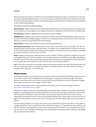 412
Javascript
Last updated 2/19/2015
Behaviors that have already been attached to the currently selected page element appear in the behavior list (the main
area of the panel), listed alphabetically by event. If several actions are listed for the same event, they will be executed in
the order in which they appear on the list. If no behaviors appear in the behavior list, no behaviors have been attached
to the currently selected element.
The Behaviors panel has the following options:
Show Set Events Displays only those events that have been attached to the current document. Events are organized into
client-side and server-side categories. Each category’s events are in a collapsible list. Show Set Events is the default view.
Show All Events Displays an alphabetical list of all events for a given category.
Add Behavior (+) Displays a menu of actions that can be attached to the currently selected element. When you select
an action from this list, a dialog box appears in which you can specify parameters for the action. If all the actions are
dimmed, no events can be generated by the selected element.
Remove Event (–) Removes the selected event and action from the behavior list.
Up and down arrow buttons Move the selected action up or down in the behavior list for a particular event. You can
change the order of actions only for a particular event—for example, you can change the order in which several actions
occur for the onLoad event, but all the onLoad actions stay together in the behavior list. The arrow buttons are disabled
for actions that can’t be moved up or down in the list.
Events Displays a pop-up menu, visible only when an event is selected, of all the events that can trigger the action (this
menu appears when you click the arrow button next to the selected event name). Different events appear depending on
the object selected. If the events you expect don’t appear, make sure that the correct page element or tag is selected. (To
select a specific tag, use the tag selector at the lower-left corner of the Document window.)
Note: Event names in parentheses are available only for links; selecting one of these event names automatically adds a null
link to the selected page element, and attaches the behavior to that link instead of to the element itself. The null link is
specified as href="javascript:;" in the HTML code.
About events
Each browser provides a set of events that you can associate with the actions listed in the Behavior panel’s Actions (+)
menu. When a visitor to your web page interacts with the page—for example, by clicking an image—the browser
generates events; those events can be used to call JavaScript functions that perform an action. Dreamweaver supplies
many common actions that you can trigger with these events.
For names and descriptions of the events provided by each browser, see the Dreamweaver Support Center at
www.adobe.com/go/dreamweaver_support.
Different events appear in the Events menu depending on the selected object. To find out what events a given browser
supports for a given page element, insert the page element in your document and attach a behavior to it, then look at
the Events menu in the Behaviors panel. (By default, events are drawn from the HTML 4.01 events list, and are
supported by most modern browsers.) Events may be disabled (dimmed) if the relevant objects do not yet exist on the
page or if the selected object cannot receive events. If the expected events don’t appear, make sure the correct object is
selected.
If you’re attaching a behavior to an image, some events (such as onMouseOver) appear in parentheses. These events are
available only for links. When you select one of them, Dreamweaver wraps an <a> tag around the image to define a null
link. The null link is represented by javascript:; in the Property inspector’s Link box. You can change the link value if
you want to turn it into a real link to another page, but if you delete the JavaScript link without replacing it with another
link, you will remove the behavior.
 