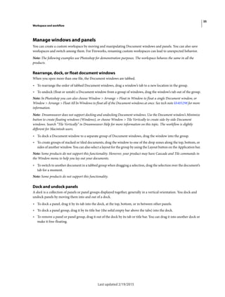 35
Workspace and workflow
Last updated 2/19/2015
Manage windows and panels
You can create a custom workspace by moving and manipulating Document windows and panels. You can also save
workspaces and switch among them. For Fireworks, renaming custom workspaces can lead to unexpected behavior.
Note: The following examples use Photoshop for demonstration purposes. The workspace behaves the same in all the
products.
Rearrange, dock, or float document windows
When you open more than one file, the Document windows are tabbed.
• To rearrange the order of tabbed Document windows, drag a window’s tab to a new location in the group.
• To undock (float or untab) a Document window from a group of windows, drag the window’s tab out of the group.
Note: In Photoshop you can also choose Window > Arrange > Float in Window to float a single Document window, or
Window > Arrange > Float All In Windows to float all of the Document windows at once. See tech note kb405298 for more
information.
Note: Dreamweaver does not support docking and undocking Document windows. Use the Document window’s Minimize
button to create floating windows (Windows), or choose Window > Tile Vertically to create side-by-side Document
windows. Search “Tile Vertically” in Dreamweaver Help for more information on this topic. The workflow is slightly
different for Macintosh users.
• To dock a Document window to a separate group of Document windows, drag the window into the group.
• To create groups of stacked or tiled documents, drag the window to one of the drop zones along the top, bottom, or
sides of another window. You can also select a layout for the group by using the Layout button on the Application bar.
Note: Some products do not support this functionality. However, your product may have Cascade and Tile commands in
the Window menu to help you lay out your documents.
• To switch to another document in a tabbed group when dragging a selection, drag the selection over the document’s
tab for a moment.
Note: Some products do not support this functionality.
Dock and undock panels
A dock is a collection of panels or panel groups displayed together, generally in a vertical orientation. You dock and
undock panels by moving them into and out of a dock.
• To dock a panel, drag it by its tab into the dock, at the top, bottom, or in between other panels.
• To dock a panel group, drag it by its title bar (the solid empty bar above the tabs) into the dock.
• To remove a panel or panel group, drag it out of the dock by its tab or title bar. You can drag it into another dock or
make it free-floating.
 