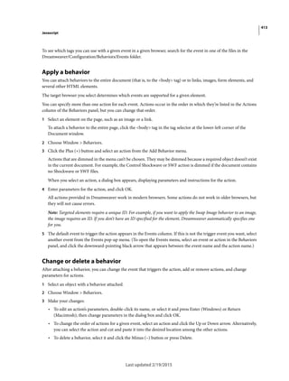 413
Javascript
Last updated 2/19/2015
To see which tags you can use with a given event in a given browser, search for the event in one of the files in the
Dreamweaver/Configuration/Behaviors/Events folder.
Apply a behavior
You can attach behaviors to the entire document (that is, to the <body> tag) or to links, images, form elements, and
several other HTML elements.
The target browser you select determines which events are supported for a given element.
You can specify more than one action for each event. Actions occur in the order in which they’re listed in the Actions
column of the Behaviors panel, but you can change that order.
1 Select an element on the page, such as an image or a link.
To attach a behavior to the entire page, click the <body> tag in the tag selector at the lower-left corner of the
Document window.
2 Choose Window > Behaviors.
3 Click the Plus (+) button and select an action from the Add Behavior menu.
Actions that are dimmed in the menu can’t be chosen. They may be dimmed because a required object doesn’t exist
in the current document. For example, the Control Shockwave or SWF action is dimmed if the document contains
no Shockwave or SWF files.
When you select an action, a dialog box appears, displaying parameters and instructions for the action.
4 Enter parameters for the action, and click OK.
All actions provided in Dreamweaver work in modern browsers. Some actions do not work in older browsers, but
they will not cause errors.
Note: Targeted elements require a unique ID. For example, if you want to apply the Swap Image behavior to an image,
the image requires an ID. If you don’t have an ID specified for the element, Dreamweaver automatically specifies one
for you.
5 The default event to trigger the action appears in the Events column. If this is not the trigger event you want, select
another event from the Events pop-up menu. (To open the Events menu, select an event or action in the Behaviors
panel, and click the downward-pointing black arrow that appears between the event name and the action name.)
Change or delete a behavior
After attaching a behavior, you can change the event that triggers the action, add or remove actions, and change
parameters for actions.
1 Select an object with a behavior attached.
2 Choose Window > Behaviors.
3 Make your changes:
• To edit an action’s parameters, double-click its name, or select it and press Enter (Windows) or Return
(Macintosh); then change parameters in the dialog box and click OK.
• To change the order of actions for a given event, select an action and click the Up or Down arrow. Alternatively,
you can select the action and cut and paste it into the desired location among the other actions.
• To delete a behavior, select it and click the Minus (–) button or press Delete.
 