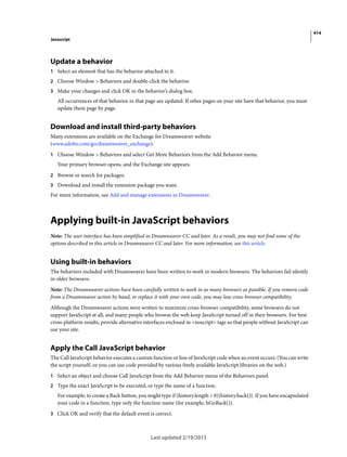 414
Javascript
Last updated 2/19/2015
Update a behavior
1 Select an element that has the behavior attached to it.
2 Choose Window > Behaviors and double-click the behavior.
3 Make your changes and click OK in the behavior’s dialog box.
All occurrences of that behavior in that page are updated. If other pages on your site have that behavior, you must
update them page by page.
Download and install third-party behaviors
Many extensions are available on the Exchange for Dreamweaver website
(www.adobe.com/go/dreamweaver_exchange).
1 Choose Window > Behaviors and select Get More Behaviors from the Add Behavior menu.
Your primary browser opens, and the Exchange site appears.
2 Browse or search for packages.
3 Download and install the extension package you want.
For more information, see Add and manage extensions in Dreamweaver .
Applying built-in JavaScript behaviors
Note: The user interface has been simplified in Dreamweaver CC and later. As a result, you may not find some of the
options described in this article in Dreamweaver CC and later. For more information, see this article.
Using built-in behaviors
The behaviors included with Dreamweaver have been written to work in modern browsers. The behaviors fail silently
in older browsers.
Note: The Dreamweaver actions have been carefully written to work in as many browsers as possible. If you remove code
from a Dreamweaver action by hand, or replace it with your own code, you may lose cross-browser compatibility.
Although the Dreamweaver actions were written to maximize cross-browser compatibility, some browsers do not
support JavaScript at all, and many people who browse the web keep JavaScript turned off in their browsers. For best
cross-platform results, provide alternative interfaces enclosed in <noscript> tags so that people without JavaScript can
use your site.
Apply the Call JavaScript behavior
The Call JavaScript behavior executes a custom function or line of JavaScript code when an event occurs. (You can write
the script yourself, or you can use code provided by various freely available JavaScript libraries on the web.)
1 Select an object and choose Call JavaScript from the Add Behavior menu of the Behaviors panel.
2 Type the exact JavaScript to be executed, or type the name of a function.
For example, to create a Back button, you might type if (history.length > 0){history.back()}. If you have encapsulated
your code in a function, type only the function name (for example, hGoBack()).
3 Click OK and verify that the default event is correct.
 