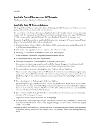 416
Javascript
Last updated 2/19/2015
Apply the Control Shockwave or SWF behavior
This behavior has been deprecated as of Dreamweaver CS5.
Apply the Drag AP Element behavior
The Drag AP Element behavior lets the visitor drag an absolutely positioned (AP) element. Use this behavior to create
puzzles, slider controls, and other movable interface elements.
You can specify in which direction the visitor can drag the AP element (horizontally, vertically, or in any direction), a
target to which the visitor should drag the AP element, whether to snap the AP element to the target if the AP element
is within a certain number of pixels of the target, what to do when the AP element hits the target, and more.
Because the Drag AP Element behavior must be called before the visitor can drag the AP element, you should attach
Drag AP Element to the body object (with the onLoad event).
1 Select Insert > Layout Objects > AP Div or click the Draw AP Div button on the Insert panel and draw an AP Div
in the Document window’s Design view.
2 Click <body> in the tag selector at the lower-left corner of the Document window.
3 Select Drag AP Element from the Add Behavior menu of the Behaviors panel.
If Drag AP Element is unavailable, you probably have an AP element selected.
4 In the AP Element pop-up menu, select the AP element.
5 Select either Constrained or Unconstrained from the Movement pop-up menu.
Unconstrained movement is appropriate for puzzles and other drag-and-drop games. For slider controls and
moveable scenery such as file drawers, curtains, and mini-blinds, select constrained movement.
6 For constrained movement, enter values (in pixels) in the Up, Down, Left, and Right boxes.
Values are relative to the starting position of the AP element. To constrain movement within a rectangular region,
enter positive values in all four boxes. To allow only vertical movement, enter positive values for Up and Down and
0 for Left and Right. To allow only horizontal movement, enter positive values for Left and Right and 0 for Up and
Down.
7 Enter values (in pixels) for the drop target in the Left and Top boxes.
The drop target is the spot to which you want the visitor to drag the AP element. An AP element is considered to
have reached the drop target when its left and top coordinates match the values you enter in the Left and Top boxes.
Values are relative to the top left corner of the browser window. Click Get Current Position to automatically fill the
text boxes with the current position of the AP element.
8 Enter a value (in pixels) in the Snap If Within box to determine how close the visitor must get to the drop target
before the AP element snaps to the target.
Larger values make it easier for the visitor to find the drop target.
9 For simple puzzles and scenery manipulation, you can stop here. To define the drag handle for the AP element, track
the movement of the AP element while it is being dragged, and trigger an action when the AP element is dropped,
click the Advanced tab.
10 To specify that the visitor must click a particular area of the AP element to drag the AP element, select Area within
element from the Drag Handle menu; then enter the left and top coordinates and the width and height of the drag
handle.
 