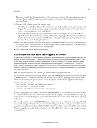417
Javascript
Last updated 2/19/2015
This option is useful when the image inside the AP element contains an element that suggests dragging, such as a
title bar or drawer handle. Do not set this option if you want the visitor to be able to click anywhere in the AP
element to drag it.
11 Select any While Dragging options that you want to use:
• Select Bring Element To Front if the AP element should move to the front of the stacking order while it is being
dragged. If you select this option, use the pop-up menu to select whether to leave the AP element in front or
restore it to its original position in the stacking order.
• Enter JavaScript code or a function name (for example, monitorAPelement()) in the Call JavaScript box to
repeatedly execute the code or function while the AP element is being dragged. For example, you could write a
function that monitors the coordinates of the AP element and displays hints such as “you’re getting warmer” or
“you’re nowhere near the drop target” in a text box.
12 Enter JavaScript code or a function name (for example, evaluateAPelementPos()) in the second Call JavaScript box
to execute the code or function when the AP element is dropped. Select Only If Snapped if the JavaScript should be
executed only if the AP element has reached the drop target.
13 Click OK and verify that the default event is correct.
Gathering information about the draggable AP element
When you attach the Drag AP element behavior to an object, Dreamweaver inserts the MM_dragLayer() function into
the head section of your document. (The function retains the old naming convention for AP elements [that is, “Layer”]
so that layers created in previous versions of Dreamweaver will remain editable.) In addition to registering the AP
element as draggable, this function defines three properties for each draggable AP element—MM_LEFTRIGHT,
MM_UPDOWN, and MM_SNAPPED—that you can use in your own JavaScript functions to determine the relative
horizontal position of the AP element, the relative vertical position of the AP element, and whether the AP element has
reached the drop target.
Note: The information provided here is intended for experienced JavaScript programmers only.
For example, the following function displays the value of the MM_UPDOWN property (the current vertical position
of the AP element) in a form field called curPosField. (Form fields are useful for displaying continuously updated
information because they are dynamic—that is, you can change their contents after the page has finished loading.)
function getPos(layerId){
var layerRef = document.getElementById(layerId);
var curVertPos = layerRef.MM_UPDOWN;
document.tracking.curPosField.value = curVertPos;
}
Instead of displaying the values of MM_UPDOWN or MM_LEFTRIGHT in a form field, you could use those values
in a variety of other ways. For example, you could write a function that displays a message in the form field depending
on how close the value is to the drop zone, or you could call another function to show or hide an AP element depending
on the value.
It is especially useful to read the MM_SNAPPED property when you have several AP elements on the page, all of which
must reach their targets before the visitor can advance to the next page or task. For example, you could write a function
to count how many AP elements have an MM_SNAPPED value of true and call it whenever an AP element is dropped.
When the snapped count reaches the desired number, you could send the visitor to the next page or display a message
of congratulations.
 
