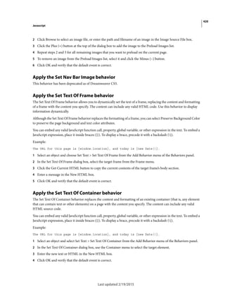 420
Javascript
Last updated 2/19/2015
2 Click Browse to select an image file, or enter the path and filename of an image in the Image Source File box.
3 Click the Plus (+) button at the top of the dialog box to add the image to the Preload Images list.
4 Repeat steps 2 and 3 for all remaining images that you want to preload on the current page.
5 To remove an image from the Preload Images list, select it and click the Minus (–) button.
6 Click OK and verify that the default event is correct.
Apply the Set Nav Bar Image behavior
This behavior has been deprecated as of Dreamweaver CS5.
Apply the Set Text Of Frame behavior
The Set Text Of Frame behavior allows you to dynamically set the text of a frame, replacing the content and formatting
of a frame with the content you specify. The content can include any valid HTML code. Use this behavior to display
information dynamically.
Although the Set Text Of Frame behavior replaces the formatting of a frame, you can select Preserve Background Color
to preserve the page background and text color attributes.
You can embed any valid JavaScript function call, property, global variable, or other expression in the text. To embed a
JavaScript expression, place it inside braces ({}). To display a brace, precede it with a backslash ({).
Example:
The URL for this page is {window.location}, and today is {new Date()}.
1 Select an object and choose Set Text > Set Text Of Frame from the Add Behavior menu of the Behaviors panel.
2 In the Set Text Of Frame dialog box, select the target frame from the Frame menu.
3 Click the Get Current HTML button to copy the current contents of the target frame’s body section.
4 Enter a message in the New HTML box.
5 Click OK and verify that the default event is correct.
Apply the Set Text Of Container behavior
The Set Text Of Container behavior replaces the content and formatting of an existing container (that is, any element
that can contain text or other elements) on a page with the content you specify. The content can include any valid
HTML source code.
You can embed any valid JavaScript function call, property, global variable, or other expression in the text. To embed a
JavaScript expression, place it inside braces ({}). To display a brace, precede it with a backslash ({).
Example:
The URL for this page is {window.location}, and today is {new Date()}.
1 Select an object and select Set Text > Set Text Of Container from the Add Behavior menu of the Behaviors panel.
2 In the Set Text Of Container dialog box, use the Container menu to select the target element.
3 Enter the new text or HTML in the New HTML box.
4 Click OK and verify that the default event is correct.
 