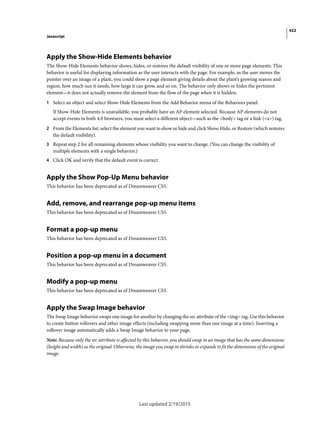 422
Javascript
Last updated 2/19/2015
Apply the Show-Hide Elements behavior
The Show-Hide Elements behavior shows, hides, or restores the default visibility of one or more page elements. This
behavior is useful for displaying information as the user interacts with the page. For example, as the user moves the
pointer over an image of a plant, you could show a page element giving details about the plant’s growing season and
region, how much sun it needs, how large it can grow, and so on. The behavior only shows or hides the pertinent
element—it does not actually remove the element from the flow of the page when it is hidden.
1 Select an object and select Show-Hide Elements from the Add Behavior menu of the Behaviors panel.
If Show-Hide Elements is unavailable, you probably have an AP element selected. Because AP elements do not
accept events in both 4.0 browsers, you must select a different object—such as the <body> tag or a link (<a>) tag.
2 From the Elements list, select the element you want to show or hide and click Show, Hide, or Restore (which restores
the default visibility).
3 Repeat step 2 for all remaining elements whose visibility you want to change. (You can change the visibility of
multiple elements with a single behavior.)
4 Click OK and verify that the default event is correct.
Apply the Show Pop-Up Menu behavior
This behavior has been deprecated as of Dreamweaver CS5.
Add, remove, and rearrange pop-up menu items
This behavior has been deprecated as of Dreamweaver CS5.
Format a pop-up menu
This behavior has been deprecated as of Dreamweaver CS5.
Position a pop-up menu in a document
This behavior has been deprecated as of Dreamweaver CS5.
Modify a pop-up menu
This behavior has been deprecated as of Dreamweaver CS5.
Apply the Swap Image behavior
The Swap Image behavior swaps one image for another by changing the src attribute of the <img> tag. Use this behavior
to create button rollovers and other image effects (including swapping more than one image at a time). Inserting a
rollover image automatically adds a Swap Image behavior to your page.
Note: Because only the src attribute is affected by this behavior, you should swap in an image that has the same dimensions
(height and width) as the original. Otherwise, the image you swap in shrinks or expands to fit the dimensions of the original
image.
 