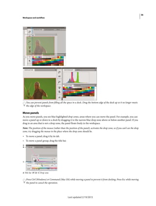 36
Workspace and workflow
Last updated 2/19/2015
You can prevent panels from filling all the space in a dock. Drag the bottom edge of the dock up so it no longer meets
the edge of the workspace.
Move panels
As you move panels, you see blue highlighted drop zones, areas where you can move the panel. For example, you can
move a panel up or down in a dock by dragging it to the narrow blue drop zone above or below another panel. If you
drag to an area that is not a drop zone, the panel floats freely in the workspace.
Note: The position of the mouse (rather than the position of the panel), activates the drop zone, so if you can’t see the drop
zone, try dragging the mouse to the place where the drop zone should be.
• To move a panel, drag it by its tab.
• To move a panel group, drag the title bar.
A Title bar B Tab C Drop zone
Press Ctrl (Windows) or Command (Mac OS) while moving a panel to prevent it from docking. Press Esc while moving
the panel to cancel the operation.
 