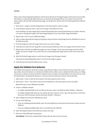 423
Javascript
Last updated 2/19/2015
There is also a Swap Image Restore behavior, which restores the last set of swapped images to their previous source files.
This behavior is automatically added whenever you attach the Swap Image behavior to an object; if you leave the
Restore option selected while attaching Swap Image, you should never need to select the Swap Image Restore behavior
manually.
1 Select Insert > Image or click the Image button on the Insert panel to insert an image.
2 In the Property inspector, enter a name for the image in the leftmost text box.
It isn’t mandatory to name images; they’re named automatically when you attach the behavior to an object. However,
it is easier to distinguish images in the Swap Image dialog box if you name all the images beforehand.
3 Repeat steps 1 and 2 to insert additional images.
4 Select an object (generally the image you’re going to swap) and choose Swap Image from the Add Behavior menu of
the Behaviors panel.
5 From the Images list, select the image whose source you want to change.
6 Click Browse to select the new image file, or enter the path and filename of the new image in the Set Source To box.
7 Repeat steps 5 and 6 for any additional images you want to change. Use the same Swap Image action for all the
images you want to change at once; otherwise, the corresponding Swap Image Restore action won’t restore all of
them.
8 Select the Preload Images option to cache the new images when the page is loaded.
This prevents downloading delays when it is time for the images to appear.
9 Click OK and verify that the default event is correct.
Apply the Validate Form behavior
The Validate Form behavior checks the contents of specified text fields to ensure that the user has entered the correct
type of data. Attach this behavior to individual text fields with the onBlur event to validate the fields as the user is filling
out the form, or attach it to the form with the onSubmit event to evaluate several text fields at 