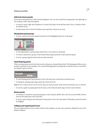 37
Workspace and workflow
Last updated 2/19/2015
Add and remove panels
If you remove all panels from a dock, the dock disappears. You can create a dock by moving panels to the right edge of
the workspace until a drop zone appears.
• To remove a panel, right-click (Windows) or Control-click (Mac) its tab and then select Close, or deselect it from
the Window menu.
• To add a panel, select it from the Window menu and dock it wherever you want.
Manipulate panel groups
• To move a panel into a group, drag the panel’s tab to the highlighted drop zone in the group.
• To rearrange panels in a group, drag a panel’s tab to a new location in the group.
• To remove a panel from a group so that it floats freely, drag the panel by its tab outside the group.
• To move a group, drag the title bar (the area above the tabs).
Stack floating panels
When you drag a panel out of its dock but not into a drop zone, the panel floats freely. The floating panel allows you to
position it anywhere in the workspace. You can stack floating panels or panel groups so that they move as a unit when
you drag the topmost title bar.
• To stack floating panels, drag a panel by its tab to the drop zone at the bottom of another panel.
• To change the stacking order, drag a panel up or down by its tab.
Note: Be sure to release the tab over the narrow drop zone between panels, rather than the broad drop zone in a title bar.
• To remove a panel or panel group from the stack, so that it floats by itself, drag it out by its tab or title bar.
Resize panels
• To minimize or maximize a panel, panel group, or stack of panels, double-click a tab. You can also double-click the
tab area (the empty space next to the tabs).
• To resize a panel, drag any side of the panel. Some panels, such as the Color panel in Photoshop, cannot be resized
by dragging.
Collapse and expand panel icons
You can collapse panels to icons to reduce clutter on the workspace. In some cases, panels are collapsed to icons in the
default workspace.
 