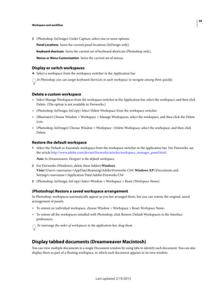 39
Workspace and workflow
Last updated 2/19/2015
3 (Photoshop, InDesign) Under Capture, select one or more options:
Panel Locations Saves the current panel locations (InDesign only).
Keyboard shortcuts Saves the current set of keyboard shortcuts (Photoshop only).
Menus or Menu Customization Saves the current set of menus.
Display or switch workspaces
❖ Select a workspace from the workspace switcher in the Application bar.
In Photoshop, you can assign keyboard shortcuts to each workspace to navigate among them quickly.
Delete a custom workspace
• Select Manage Workspaces from the workspace switcher in the Application bar, select the workspace, and then click
Delete. (The option is not available in Fireworks.)
• (Photoshop, InDesign, InCopy) Select Delete Workspace from the workspace switcher.
• (Illustrator) Choose Window > Workspace > Manage Workspaces, select the workspace, and then click the Delete
icon.
• (Photoshop, InDesign) Choose Window > Workspace >Delete Workspace, select the workspace, and then click
Delete.
Restore the default workspace
1 Select the Default or Essentials workspace from the workspace switcher in the application bar. For Fireworks, see
the article http://www.adobe.com/devnet/fireworks/articles/workspace_manager_panel.html.
Note: In Dreamweaver, Designer is the default workspace.
2 For Fireworks (Windows), delete these folders:Windows
VistaUsers<username>AppDataRoamingAdobeFireworks CS4 Windows XPDocuments and
Settings<username>Application DataAdobeFireworks CS4
3 (Photoshop, InDesign, InCopy) Select Window > Workspace > Reset [Workspace Name].
(Photoshop) Restore a saved workspace arrangement
In Photoshop, workspaces automatically appear as you last arranged them, but you can restore the original, saved
arrangement of panels.
• To restore an individual workspace, choose Window > Workspace > Reset Workspace Name.
• To restore all the workspaces installed with Photoshop, click Restore Default Workspaces in the Interface
preferences.
To rearrange the order of workspaces in the application bar, drag them.
Display tabbed documents (Dreamweaver Macintosh)
You can view multiple documents in a single Document window by using tabs to identify each document. You can also
display them as part of a floating workspace, in which each document appears in its own window.
 