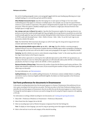 42
Workspace and workflow
Last updated 2/19/2015
the end of a heading paragraph creates a new paragraph tagged with the same heading tag (allowing you to type
multiple headings in a row and then go back and fill in details).
Allow Multiple Consecutive Spaces Specifies that typing two or more spaces in Design or Live view creates
nonbreaking spaces that appear in a browser as multiple spaces. (For example, you can type two spaces between
sentences, as you would on a typewriter.) This option is designed mostly for people who are used to typing in word
processors. When the option is disabled, multiple spaces are treated as a single space (because browsers treat
multiple spaces as single spaces).
Use <strong> and <em> in Place of <b> and <i> Specifies that Dreamweaver applies the strong tag whenever you
perform an action that would normally apply the b tag, and applies the em tag whenever you perform an action that
would normally apply the i tag. Such actions include clicking the Bold or Italic buttons in the text Property inspector
in HTML mode and choosing Format > Style > Bold or Format > Style > Italic. To use the b and i tags in your
documents, deselect this option.
Note: The World Wide Web Consortium discourages use of the b and i tags; the strong and em tags provide more
semantic information than the b and i tags do.
Warn when placing editable regions within <p> or <h1> - <h6> tags Specifies whether a warning message is
displayed whenever you save a Dreamweaver template that has an editable region within a paragraph or heading tag.
The message tells you that users will not be able to create more paragraphs in the region. It is enabled by default.
Centering Specifies whether you want to center elements using divalign="center" or the center tag when you click
the Align Center button in the Property inspector.
Note: Both of these approaches to centering have been officially deprecated as of the HTML 4.01 specification; you
should use CSS styles to center text. Both of these approaches are still technically valid as of the XHTML 1.0 Transitional
specification, but they’re no longer valid in the XHTML 1.0 Strict specification.
Maximum Number of History Steps Determines the number of steps that the History panel retains and shows. (The
default value should be sufficient for most users.) If you exceed the given number of steps in the History panel, the
oldest steps are discarded.
For more information, see Task automation.
Spelling Dictionary lists the available spelling dictionaries. If a dictionary contains multiple dialects or spelling
conventions (such as American English and British English), the dialects are listed separately in the Dictionary
pop-up menu.
Set Fonts preferences for documents in Dreamweaver
A document’s encoding determines how the document appears in a browser. Dreamweaver font preferences let you
view a given encoding in the font and size you prefer. The fonts you select in the Fonts Preferences dialog, however,
only affect the way fonts appear in Dreamweaver; they do not affect the way the document appears in a visitor’s browser.
To change the way fonts appear in a browser, you need to change the text by using the Property inspector or by applying
a CSS rule.
For information on setting a default encoding for new documents, see Creating and opening documents.
1 Select Edit > Preferences (Windows) or Dreamweaver > Preferences (Macintosh).
2 Select Fonts from the Category list on the left.
3 Select an encoding type (such as Western European or Japanese) from the Font Settings list.
Note: To display an Asian language, you must be using an operating system that supports double-byte fonts.
4 Select a font and size to use for each category of the selected encoding.
 