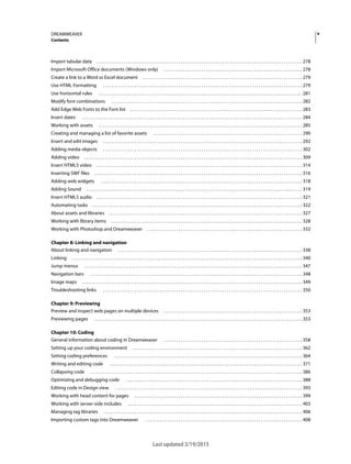 vDREAMWEAVER
Contents
Last updated 2/19/2015
Import tabular data . . . . . . . . . . . . . . . . . . . . . . . . . . . . . . . . . . . . . . . . . . . . . . . . . . . . . . . . . . . . . . . . . . . . . . . . . . . . . . . . . . . . . . . . . . . . . . . . . . 278
Import Microsoft Office documents (Windows only) . . . . . . . . . . . . . . . . . . . . . . . . . . . . . . . . . . . . . . . . . . . . . . . . . . . . . . . . . . . . . . . . . . 278
Create a link to a Word or Excel document . . . . . . . . . . . . . . . . . . . . . . . . . . . . . . . . . . . . . . . . . . . . . . . . . . . . . . . . . . . . . . . . . . . . . . . . . . . . 279
Use HTML Formatting . . . . . . . . . . . . . . . . . . . . . . . . . . . . . . . . . . . . . . . . . . . . . . . . . . . . . . . . . . . . . . . . . . . . . . . . . . . . . . . . . . . . . . . . . . . . . . . 279
Use horizontal rules . . . . . . . . . . . . . . . . . . . . . . . . . . . . . . . . . . . . . . . . . . . . . . . . . . . . . . . . . . . . . . . . . . . . . . . . . . . . . . . . . . . . . . . . . . . . . . . . . 281
Modify font combinations . . . . . . . . . . . . . . . . . . . . . . . . . . . . . . . . . . . . . . . . . . . . . . . . . . . . . . . . . . . . . . . . . . . . . . . . . . . . . . . . . . . . . . . . . . . 282
Add Edge Web Fonts to the Font list . . . . . . . . . . . . . . . . . . . . . . . . . . . . . . . . . . . . . . . . . . . . . . . . . . . . . . . . . . . . . . . . . . . . . . . . . . . . . . . . . . 283
Insert dates . . . . . . . . . . . . . . . . . . . . . . . . . . . . . . . . . . . . . . . . . . . . . . . . . . . . . . . . . . . . . . . . . . . . . . . . . . . . . . . . . . . . . . . . . . . . . . . . . . . . . . . . . 284
Working with assets . . . . . . . . . . . . . . . . . . . . . . . . . . . . . . . . . . . . . . . . . . . . . . . . . . . . . . . . . . . . . . . . . . . . . . . . . . . . . . . . . . . . . . . . . . . . . . . . . 285
Creating and managing a list of favorite assets . . . . . . . . . . . . . . . . . . . . . . . . . . . . . . . . . . . . . . . . . . . . . . . . . . . . . . . . . . . . . . . . . . . . . . . 290
Insert and edit images . . . . . . . . . . . . . . . . . . . . . . . . . . . . . . . . . . . . . . . . . . . . . . . . . . . . . . . . . . . . . . . . . . . . . . . . . . . . . . . . . . . . . . . . . . . . . . . 292
Adding media objects . . . . . . . . . . . . . . . . . . . . . . . . . . . . . . . . . . . . . . . . . . . . . . . . . . . . . . . . . . . . . . . . . . . . . . . . . . . . . . . . . . . . . . . . . . . . . . . 302
Adding video . . . . . . . . . . . . . . . . . . . . . . . . . . . . . . . . . . . . . . . . . . . . . . . . . . . . . . . . . . . . . . . . . . . . . . . . . . . . . . . . . . . . . . . . . . . . . . . . . . . . . . . . 309
Insert HTML5 video . . . . . . . . . . . . . . . . . . . . . . . . . . . . . . . . . . . . . . . . . . . . . . . . . . . . . . . . . . . . . . . . . . . . . . . . . . . . . . . . . . . . . . . . . . . . . . . . . . 314
Inserting SWF files . . . . . . . . . . . . . . . . . . . . . . . . . . . . . . . . . . . . . . . . . . . . . . . . . . . . . . . . . . . . . . . . . . . . . . . . . . . . . . . . . . . . . . . . . . . . . . . . . . . 316
Adding web widgets . . . . . . . . . . . . . . . . . . . . . . . . . . . . . . . . . . . . . . . . . . . . . . . . . . . . . . . . . . . . . . . . . . . . . . . . . . . . . . . . . . . . . . . . . . . . . . . . 318
Adding Sound . . . . . . . . . . . . . . . . . . . . . . . . . . . . . . . . . . . . . . . . . . . . . . . . . . . . . . . . . . . . . . . . . . . . . . . . . . . . . . . . . . . . . . . . . . . . . . . . . . . . . . . 319
Insert HTML5 audio . . . . . . . . . . . . . . . . . . . . . . . . . . . . . . . . . . . . . . . . . . . . . . . . . . . . . . . . . . . . . . . . . . . . . . . . . . . . . . . . . . . . . . . . . . . . . . . . . . 321
Automating tasks . . . . . . . . . . . . . . . . . . . . . . . . . . . . . . . . . . . . . . . . . . . . . . . . . . . . . . . . . . . . . . . . . . . . . . . . . . . . . . . . . . . . . . . . . . . . . . . . . . . . 322
About assets and libraries . . . . . . . . . . . . . . . . . . . . . . . . . . . . . . . . . . . . . . . . . . . . . . . . . . . . . . . . . . . . . . . . . . . . . . . . . . . . . . . . . . . . . . . . . . . . 327
Working with library items . . . . . . . . . . . . . . . . . . . . . . . . . . . . . . . . . . . . . . . . . . . . . . . . . . . . . . . . . . . . . . . . . . . . . . . . . . . . . . . . . . . . . . . . . . . 328
Working with Photoshop and Dreamweaver . . . . . . . . . . . . . . . . . . . . . . . . . . . . . . . . . . . . . . . . . . . . . . . . . . . . . . . . . . . . . . . . . . . . . . . . . . 332
Chapter 8: Linking and navigation
About linking and navigation . . . . . . . . . . . . . . . . . . . . . . . . . . . . . . . . . . . . . . . . . . . . . . . . . . . . . . . . . . . . . . . . . . . . . . . . . . . . . . . . . . . . . . . . 338
Linking . . . . . . . . . . . . . . . . . . . . . . . . . . . . . . . . . . . . . . . . . . . . . . . . . . . . . . . . . . . . . . . . . . . . . . . . . . . . . . . . . . . . . . . . . . . . . . . . . . . . . . . . . . . . . . 340
Jump menus . . . . . . . . . . . . . . . . . . . . . . . . . . . . . . . . . . . . . . . . . . . . . . . . . . . . . . . . . . . . . . . . . . . . . . . . . . . . . . . . . . . . . . . . . . . . . . . . . . . . . . . . 347
Navigation bars . . . . . . . . . . . . . . . . . . . . . . . . . . . . . . . . . . . . . . . . . . . . . . . . . . . . . . . . . . . . . . . . . . . . . . . . . . . . . . . . . . . . . . . . . . . . . . . . . . . . . 348
Image maps . . . . . . . . . . . . . . . . . . . . . . . . . . . . . . . . . . . . . . . . . . . . . . . . . . . . . . . . . . . . . . . . . . . . . . . . . . . . . . . . . . . . . . . . . . . . . . . . . . . . . . . . . 349
Troubleshooting links . . . . . . . . . . . . . . . . . . . . . . . . . . . . . . . . . . . . . . . . . . . . . . . . . . . . . . . . . . . . . . . . . . . . . . . . . . . . . . . . . . . . . . . . . . . . . . . 350
Chapter 9: Previewing
Preview and inspect web pages on multiple devices . . . . . . . . . . . . . . . . . . . . . . . . . . . . . . . . . . . . . . . . . . . . . . . . . . . . . . . . . . . . . . . . . . 353
Previewing pages . . . . . . . . . . . . . . . . . . . . . . . . . . . . . . . . . . . . . . . . . . . . . . . . . . . . . . . . . . . . . . . . . . . . . . . . . . . . . . . . . . . . . . . . . . . . . . . . . . . 353
Chapter 10: Coding
General information about coding in Dreamweaver . . . . . . . . . . . . . . . . . . . . . . . . . . . . . . . . . . . . . . . . . . . . . . . . . . . . . . . . . . . . . . . . . . 358
Setting up your coding environment . . . . . . . . . . . . . . . . . . . . . . . . . . . . . . . . . . . . . . . . . . . . . . . . . . . . . . . . . . . . . . . . . . . . . . . . . . . . . . . . . 362
Setting coding preferences . . . . . . . . . . . . . . . . . . . . . . . . . . . . . . . . . . . . . . . . . . . . . . . . . . . . . . . . . . . . . . . . . . . . . . . . . . . . . . . . . . . . . . . . . . 364
Writing and editing code . . . . . . . . . . . . . . . . . . . . . . . . . . . . . . . . . . . . . . . . . . . . . . . . . . . . . . . . . . . . . . . . . . . . . . . . . . . . . . . . . . . . . . . . . . . . 371
Collapsing code . . . . . . . . . . . . . . . . . . . . . . . . . . . . . . . . . . . . . . . . . . . . . . . . . . . . . . . . . . . . . . . . . . . . . . . . . . . . . . . . . . . . . . . . . . . . . . . . . . . . . 386
Optimizing and debugging code . . . . . . . . . . . . . . . . . . . . . . . . . . . . . . . . . . . . . . . . . . . . . . . . . . . . . . . . . . . . . . . . . . . . . . . . . . . . . . . . . . . . 388
Editing code in Design view . . . . . . . . . . . . . . . . . . . . . . . . . . . . . . . . . . . . . . . . . . . . . . . . . . . . . . . . . . . . . . . . . . . . . . . . . . . . . . . . . . . . . . . . . 393
Working with head content for pages . . . . . . . . . . . . . . . . . . . . . . . . . . . . . . . . . . . . . . . . . . . . . . . . . . . . . . . . . . . . . . . . . . . . . . . . . . . . . . . . 399
Working with server-side includes . . . . . . . . . . . . . . . . . . . . . . . . . . . . . . . . . . . . . . . . . . . . . . . . . . . . . . . . . . . . . . . . . . . . . . . . . . . . . . . . . . . 403
Managing tag libraries . . . . . . . . . . . . . . . . . . . . . . . . . . . . . . . . . . . . . . . . . . . . . . . . . . . . . . . . . . . . . . . . . . . . . . . . . . . . . . . . . . . . . . . . . . . . . . . 406
Importing custom tags into Dreamweaver . . . . . . . . . . . . . . . . . . . . . . . . . . . . . . . . . . . . . . . . . . . . . . . . . . . . . . . . . . . . . . . . . . . . . . . . . . . 408
 