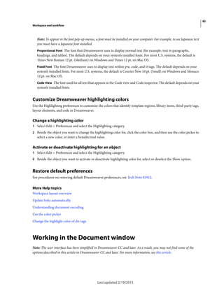 43
Workspace and workflow
Last updated 2/19/2015
Note: To appear in the font pop-up menus, a font must be installed on your computer. For example, to see Japanese text
you must have a Japanese font installed.
Proportional Font The font that Dreamweaver uses to display normal text (for example, text in paragraphs,
headings, and tables). The default depends on your system’s installed fonts. For most U.S. systems, the default is
Times New Roman 12 pt. (Medium) on Windows and Times 12 pt. on Mac OS.
Fixed Font The font Dreamweaver uses to display text within pre, code, and tt tags. The default depends on your
system’s installed fonts. For most U.S. systems, the default is Courier New 10 pt. (Small) on Windows and Monaco
12 pt. on Mac OS.
Code View The font used for all text that appears in the Code view and Code inspector. The default depends on your
system’s installed fonts.
Customize Dreamweaver highlighting colors
Use the Highlighting preferences to customize the colors that identify template regions, library items, third-party tags,
layout elements, and code in Dreamweaver.
Change a highlighting color
1 Select Edit > Preferences and select the Highlighting category.
2 Beside the object you want to change the highlighting color for, click the color box, and then use the color picker to
select a new color, or enter a hexadecimal value.
Activate or deactivate highlighting for an object
1 Select Edit > Preferences and select the Highlighting category.
2 Beside the object you want to activate or deactivate highlighting color for, select or deselect the Show option.
Restore default preferences
For procedures on restoring default Dreamweaver preferences, see Tech Note 83912.
More Help topics
Workspace layout overview
Update links automatically
Understanding document encoding
Use the color picker
Change the highlight color of div tags
Working in the Document window
Note: The user interface has been simplified in Dreamweaver CC and later. As a result, you may not find some of the
options described in this article in Dreamweaver CC and later. For more information, see this article.
 