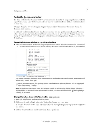 45
Workspace and workflow
Last updated 2/19/2015
Resize the Document window
The Status bar displays the Document window’s current dimensions (in pixels). To design a page that looks its best at
a specific size, you can adjust the Document window to any of the predetermined sizes, edit those predetermined sizes,
or create sizes.
When you change the view size of a page in design or live view only the dimensions of the view size change. The
document size is unaltered.
In addition to predetermined and custom sizes, Dreamweaver also lists sizes specified in a media query. When you
select a size corresponding to a media query, Dreamweaver uses the media query to display the page. You can also
change the page orientation to preview the page for mobile devices where the page layout changes based on how the
device is held.
Resize the Document window to a predetermined size
❖ Select one of the sizes from the Window Size pop-up menu at the bottom of the Document window. Dreamweaver
CS5.5 and later offers an extended list of choices, including choices for common mobile devices (as pictured below).
The window size shown reflects the inside dimensions of the browser window, without borders; the monitor size or
mobile device is listed to the right.
For less precise resizing, use your operating system’s standard methods of resizing windows, such as dragging the
lower-right corner of a window.
Note: (Windows only) Documents within the Document window are maximized by default, and you can't resize a
document when it's maximized. To de-maximize the document, click the de-maximize button in the upper right
corner of the document.
Change the values listed in the Window Size pop-up menu
1 Select Edit Sizes from the Window Size pop-up menu.
2 Click any of the width or height values in the Window Sizes list, and type a new value.
To make the Document window adjust only to a specific width (leaving the height unchanged), select a height value
and delete it.
3 Click the Description box to enter descriptive text about a specific size.
 