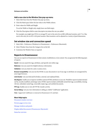 46
Workspace and workflow
Last updated 2/19/2015
Add a new size to the Window Size pop-up menu
1 Select Edit Sizes from the Window Size pop-up menu.
2 Click the blank space below the last value in the Width column.
3 Enter values for Width and Height.
To set the Width or Height only, simply leave one field empty.
4 Click the Description field to enter descriptive text about the size you added.
For example, you might type SVGA or average PC next to the entry for an 800 x 600 pixel monitor, and 17-in. Mac
next to the entry for an 832 x 624 pixel monitor. Most monitors can be adjusted to a variety of pixel dimensions.
Set window size and connection speed
1 Select Edit > Preferences (Windows) or Dreamweaver > Preferences (Macintosh).
2 Select Window Sizes from the Category list on the left.
3 Customize the Window Sizes as required.
Reports in Dreamweaver
You can run reports in Dreamweaver to find content, troubleshoot, or test content. You can generate the following types
of reports:
Search Lets you search for tags, attributes, and specific text within tags.
Reference Lets you search for helpful reference information.
Validation Lets you check for code or syntax errors.
Browser Compatibility Lets you test the HTML in your documents to see if any tags or attributes are unsupported by
your target browsers.
Link Checker Lets you find and fix broken, external, and orphaned links.
Site Reports Enable you to improve workflow and test HTML attributes in your site. Workflow reports include checked
out by, recently modified, and design notes; HTML reports include combinable nested font tags, accessibility, missing
Alt text, redundant nested tags, removable empty tags, and untitled documents.
FTP Log Enables you to view all FTP file-transfer activity.
Server Debug Lets you view information to debug an Adobe® ColdFusion® application.
Note: Support for ColdFusion is removed in Dreamweaver CC and later.
More Help topics
Document window overview
Preview pages in Live view
Manage windows and panels
Display tabbed documents (Dreamweaver Macintosh)
Status bar overview
 