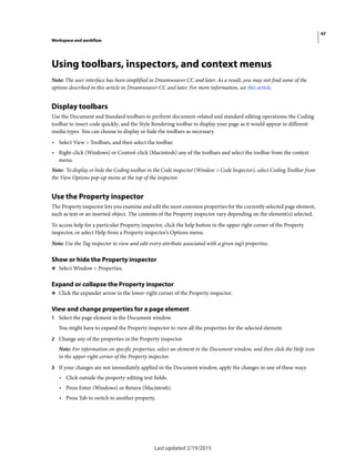 47
Workspace and workflow
Last updated 2/19/2015
Using toolbars, inspectors, and context menus
Note: The user interface has been simplified in Dreamweaver CC and later. As a result, you may not find some of the
options described in this article in Dreamweaver CC and later. For more information, see this article.
Display toolbars
Use the Document and Standard toolbars to perform document-related and standard editing operations; the Coding
toolbar to insert code quickly; and the Style Rendering toolbar to display your page as it would appear in different
media types. You can choose to display or hide the toolbars as necessary.
• Select View > Toolbars, and then select the toolbar.
• Right-click (Windows) or Control-click (Macintosh) any of the toolbars and select the toolbar from the context
menu.
Note: To display or hide the Coding toolbar in the Code inspector (Window > Code Inspector), select Coding Toolbar from
the View Options pop-up menu at the top of the inspector.
Use the Property inspector
The Property inspector lets you examine and edit the most common properties for the currently selected page element,
such as text or an inserted object. The contents of the Property inspector vary depending on the element(s) selected.
To access help for a particular Property inspector, click the help button in the upper right corner of the Property
inspector, or select Help from a Property inspector’s Options menu.
Note: Use the Tag inspector to view and edit every attribute associated with a given tag’s properties.
Show or hide the Property inspector
❖ Select Window > Properties.
Expand or collapse the Property inspector
❖ Click the expander arrow in the lower-right corner of the Property inspector.
View and change properties for a page element
1 Select the page element in the Document window.
You might have to expand the Property inspector to view all the properties for the selected element.
2 Change any of the properties in the Property inspector.
Note: For information on specific properties, select an element in the Document window, and then click the Help icon
in the upper-right corner of the Property inspector.
3 If your changes are not immediately applied in the Document window, apply the changes in one of these ways:
• Click outside the property-editing text fields.
• Press Enter (Windows) or Return (Macintosh).
• Press Tab to switch to another property.
 