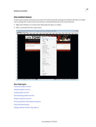 48
Workspace and workflow
Last updated 2/19/2015
Use context menus
Context menus provide convenient access to the most useful commands and properties related to the object or window
you’re working with. Context menus list only those commands that pertain to the current selection.
1 Right-click (Windows) or Control-click (Macintosh) the object or window.
2 Select a command from the context menu.
More Help topics
Document toolbar overview
Standard toolbar overview
Coding toolbar overview
Style Rendering toolbar overview
Property inspector overview
Set text properties in the Property inspector
Dock and undock panels
Change attributes with the Tag inspector
 