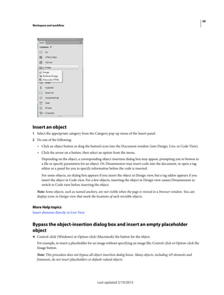 50
Workspace and workflow
Last updated 2/19/2015
Insert an object
1 Select the appropriate category from the Category pop-up menu of the Insert panel.
2 Do one of the following:
• Click an object button or drag the button’s icon into the Document window (into Design, Live, or Code View).
• Click the arrow on a button, then select an option from the menu.
Depending on the object, a corresponding object-insertion dialog box may appear, prompting you to browse to
a file or specify parameters for an object. Or, Dreamweaver may insert code into the document, or open a tag
editor or a panel for you to specify information before the code is inserted.
For some objects, no dialog box appears if you insert the object in Design view, but a tag editor appears if you
insert the object in Code view. For a few objects, inserting the object in Design view causes Dreamweaver to
switch to Code view before inserting the object.
Note: Some objects, such as named anchors, are not visible when the page is viewed in a browser window. You can
display icons in Design view that mark the locations of such invisible objects.
More Help topics
Insert elements directly in Live View
Bypass the object-insertion dialog box and insert an empty placeholder
object
❖ Control-click (Windows) or Option-click (Macintosh) the button for the object.
For example, to insert a placeholder for an image without specifying an image file, Control-click or Option-click the
Image button.
Note: This procedure does not bypass all object-insertion dialog boxes. Many objects, including AP elements and
framesets, do not insert placeholders or default-valued objects.
 