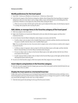 51
Workspace and workflow
Last updated 2/19/2015
Modify preferences for the Insert panel
1 Select Edit > Preferences (Windows) or Dreamweaver > Preferences (Macintosh).
2 In the General category of the Preferences dialog box, deselect Show Dialog When Inserting Objects to suppress
dialog boxes when you insert objects such as images, tables, scripts, and head elements or by holding down the
Control key (Windows) or the Option key (Macintosh) while creating the object.
When you insert an object with this option off, the object is given default attribute values. Use the Property inspector
to change object properties after inserting the object.
Add, delete, or manage items in the Favorites category of the Insert panel
1 Select any category in the Insert panel.
2 Right-click (Windows) or Control-click (Macintosh) in the area where the buttons appear, and then select
Customize Favorites.
3 In the Cutomize Favorite Objects dialog box, make changes as necessary, and click OK.
• To add an object, select an object in the Available Objects pane on the left, and then click the arrow between the
two panes or double-click the object in the Available Objects pane.
Note: You can add one object at a time. You cannot select a category name, such as Common, to add an entire category
to your favorites list.
• To delete an object or separator, select an object in the Favorite Objects pane on the right, and then click the
Remove Selected Object in Favorite Objects List button above the pane.
• To move an object, select an object in the Favorite Objects pane on the right, and then click the Up or Down
arrow button above the pane.
• To add a separator below an object, select an object in the Favorite Objects pane on the right, and then click the
Add Separator button below the pane.
4 If you’re not in the Favorites category of the Insert panel, select that category to see your changes.
Insert objects using buttons in the Favorites category
❖ Select the Favorites category from the Category pop-up menu of the Insert panel, and then click the button for any
Favorites object that you added.
Display the Insert panel as a horizontal Insert bar
Unlike other panels in Dreamweaver, you can drag the Insert panel out of its default dock position and drop it into a
horizontal position at the top of the Document window. When you do so, it changes from a panel to a toolbar (though
you cannot hide and display it in the same way as other toolbars).
1 Click the Insert panel’s tab and drag it to the top of the Document window.
 