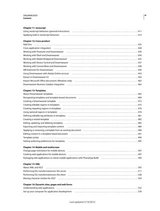 viDREAMWEAVER
Contents
Last updated 2/19/2015
Chapter 11: Javascript
Using JavaScript behaviors (general instructions) . . . . . . . . . . . . . . . . . . . . . . . . . . . . . . . . . . . . . . . . . . . . . . . . . . . . . . . . . . . . . . . . . . . . . 411
Applying built-in JavaScript behaviors . . . . . . . . . . . . . . . . . . . . . . . . . . . . . . . . . . . . . . . . . . . . . . . . . . . . . . . . . . . . . . . . . . . . . . . . . . . . . . . 414
Chapter 12: Cross-product
Add-Ons . . . . . . . . . . . . . . . . . . . . . . . . . . . . . . . . . . . . . . . . . . . . . . . . . . . . . . . . . . . . . . . . . . . . . . . . . . . . . . . . . . . . . . . . . . . . . . . . . . . . . . . . . . . . 425
Cross-application integration . . . . . . . . . . . . . . . . . . . . . . . . . . . . . . . . . . . . . . . . . . . . . . . . . . . . . . . . . . . . . . . . . . . . . . . . . . . . . . . . . . . . . . . . 428
Working with Fireworks and Dreamweaver . . . . . . . . . . . . . . . . . . . . . . . . . . . . . . . . . . . . . . . . . . . . . . . . . . . . . . . . . . . . . . . . . . . . . . . . . . . 429
Working with Flash and Dreamweaver . . . . . . . . . . . . . . . . . . . . . . . . . . . . . . . . . . . . . . . . . . . . . . . . . . . . . . . . . . . . . . . . . . . . . . . . . . . . . . . 434
Working with Adobe Bridgeand Dreamweaver . . . . . . . . . . . . . . . . . . . . . . . . . . . . . . . . . . . . . . . . . . . . . . . . . . . . . . . . . . . . . . . . . . . . . . . 435
Working with Device Central and Dreamweaver . . . . . . . . . . . . . . . . . . . . . . . . . . . . . . . . . . . . . . . . . . . . . . . . . . . . . . . . . . . . . . . . . . . . . . 437
Working with ConnectNow and Dreamweaver . . . . . . . . . . . . . . . . . . . . . . . . . . . . . . . . . . . . . . . . . . . . . . . . . . . . . . . . . . . . . . . . . . . . . . . 438
AIR Extension for Dreamweaver . . . . . . . . . . . . . . . . . . . . . . . . . . . . . . . . . . . . . . . . . . . . . . . . . . . . . . . . . . . . . . . . . . . . . . . . . . . . . . . . . . . . . 439
Using Dreamweaver with Adobe Online services . . . . . . . . . . . . . . . . . . . . . . . . . . . . . . . . . . . . . . . . . . . . . . . . . . . . . . . . . . . . . . . . . . . . . 443
Extract in Dreamweaver CC . . . . . . . . . . . . . . . . . . . . . . . . . . . . . . . . . . . . . . . . . . . . . . . . . . . . . . . . . . . . . . . . . . . . . . . . . . . . . . . . . . . . . . . . . . 450
Import Microsoft Office documents (Windows only) . . . . . . . . . . . . . . . . . . . . . . . . . . . . . . . . . . . . . . . . . . . . . . . . . . . . . . . . . . . . . . . . . . 462
Dreamweaver-Business Catalyst integration . . . . . . . . . . . . . . . . . . . . . . . . . . . . . . . . . . . . . . . . . . . . . . . . . . . . . . . . . . . . . . . . . . . . . . . . . . 462
Chapter 13: Templates
About Dreamweaver templates . . . . . . . . . . . . . . . . . . . . . . . . . . . . . . . . . . . . . . . . . . . . . . . . . . . . . . . . . . . . . . . . . . . . . . . . . . . . . . . . . . . . . . 465
Recognizing templates and template-based documents . . . . . . . . . . . . . . . . . . . . . . . . . . . . . . . . . . . . . . . . . . . . . . . . . . . . . . . . . . . . . . 469
Creating a Dreamweaver template . . . . . . . . . . . . . . . . . . . . . . . . . . . . . . . . . . . . . . . . . . . . . . . . . . . . . . . . . . . . . . . . . . . . . . . . . . . . . . . . . . . 472
Creating editable regions in templates . . . . . . . . . . . . . . . . . . . . . . . . . . . . . . . . . . . . . . . . . . . . . . . . . . . . . . . . . . . . . . . . . . . . . . . . . . . . . . . 475
Creating repeating regions in templates . . . . . . . . . . . . . . . . . . . . . . . . . . . . . . . . . . . . . . . . . . . . . . . . . . . . . . . . . . . . . . . . . . . . . . . . . . . . . . 476
Using optional regions in templates . . . . . . . . . . . . . . . . . . . . . . . . . . . . . . . . . . . . . . . . . . . . . . . . . . . . . . . . . . . . . . . . . . . . . . . . . . . . . . . . . . 479
Defining editable tag attributes in templates . . . . . . . . . . . . . . . . . . . . . . . . . . . . . . . . . . . . . . . . . . . . . . . . . . . . . . . . . . . . . . . . . . . . . . . . . 481
Creating a nested template . . . . . . . . . . . . . . . . . . . . . . . . . . . . . . . . . . . . . . . . . . . . . . . . . . . . . . . . . . . . . . . . . . . . . . . . . . . . . . . . . . . . . . . . . . 482
Editing, updating, and deleting templates . . . . . . . . . . . . . . . . . . . . . . . . . . . . . . . . . . . . . . . . . . . . . . . . . . . . . . . . . . . . . . . . . . . . . . . . . . . . 485
Exporting and importing template content . . . . . . . . . . . . . . . . . . . . . . . . . . . . . . . . . . . . . . . . . . . . . . . . . . . . . . . . . . . . . . . . . . . . . . . . . . 489
Applying or removing a template from an existing document . . . . . . . . . . . . . . . . . . . . . . . . . . . . . . . . . . . . . . . . . . . . . . . . . . . . . . . . . 490
Editing content in a template-based document . . . . . . . . . . . . . . . . . . . . . . . . . . . . . . . . . . . . . . . . . . . . . . . . . . . . . . . . . . . . . . . . . . . . . . 491
Template syntax . . . . . . . . . . . . . . . . . . . . . . . . . . . . . . . . . . . . . . . . . . . . . . . . . . . . . . . . . . . . . . . . . . . . . . . . . . . . . . . . . . . . . . . . . . . . . . . . . . . . . 494
Setting authoring preferences for templates . . . . . . . . . . . . . . . . . . . . . . . . . . . . . . . . . . . . . . . . . . . . . . . . . . . . . . . . . . . . . . . . . . . . . . . . . 495
Chapter 14: Mobile and multiscreen
Change page orientation for mobile devices . . . . . . . . . . . . . . . . . . . . . . . . . . . . . . . . . . . . . . . . . . . . . . . . . . . . . . . . . . . . . . . . . . . . . . . . . 497
Creating web applications for mobile devices . . . . . . . . . . . . . . . . . . . . . . . . . . . . . . . . . . . . . . . . . . . . . . . . . . . . . . . . . . . . . . . . . . . . . . . . 497
Packaging web applications as native mobile applications with PhoneGap Build . . . . . . . . . . . . . . . . . . . . . . . . . . . . . . . . . . . . . . 500
Chapter 15: XML
About XML and XSLT . . . . . . . . . . . . . . . . . . . . . . . . . . . . . . . . . . . . . . . . . . . . . . . . . . . . . . . . . . . . . . . . . . . . . . . . . . . . . . . . . . . . . . . . . . . . . . . . 505
Performing XSL transformationson the server . . . . . . . . . . . . . . . . . . . . . . . . . . . . . . . . . . . . . . . . . . . . . . . . . . . . . . . . . . . . . . . . . . . . . . . . 511
Performing XSL transformationson the client . . . . . . . . . . . . . . . . . . . . . . . . . . . . . . . . . . . . . . . . . . . . . . . . . . . . . . . . . . . . . . . . . . . . . . . . . 528
Missing character entities for XSLT . . . . . . . . . . . . . . . . . . . . . . . . . . . . . . . . . . . . . . . . . . . . . . . . . . . . . . . . . . . . . . . . . . . . . . . . . . . . . . . . . . . 529
Chapter 16: Dynamic sites, pages and web forms
Understanding web applications . . . . . . . . . . . . . . . . . . . . . . . . . . . . . . . . . . . . . . . . . . . . . . . . . . . . . . . . . . . . . . . . . . . . . . . . . . . . . . . . . . . . . 532
Set up your computer for application development . . . . . . . . . . . . . . . . . . . . . . . . . . . . . . . . . . . . . . . . . . . . . . . . . . . . . . . . . . . . . . . . . . 539
 