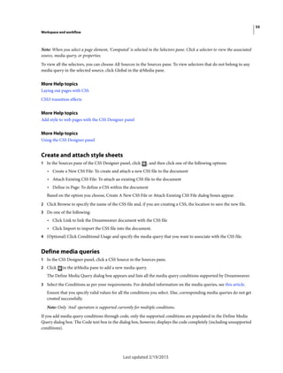 55
Workspace and workflow
Last updated 2/19/2015
Note: When you select a page element, 'Computed' is selected in the Selectors pane. Click a selector to view the associated
source, media query, or properties.
To view all the selectors, you can choose All Sources in the Sources pane. To view selectors that do not belong to any
media query in the selected source, click Global in the @Media pane.
More Help topics
Laying out pages with CSS
CSS3 transition effects
More Help topics
Add style to web pages with the CSS Designer panel
More Help topics
Using the CSS Designer panel
Create and attach style sheets
1 In the Sources pane of the CSS Designer panel, click , and then click one of the following options:
• Create a New CSS File: To create and attach a new CSS file to the document
• Attach Existing CSS File: To attach an existing CSS file to the document
• Define in Page: To define a CSS within the document
Based on the option you choose, Create A New CSS File or Attach Existing CSS File dialog boxes appear.
2 Click Browse to specify the name of the CSS file and, if you are creating a CSS, the location to save the new file.
3 Do one of the following:
• Click Link to link the Dreamweaver document with the CSS file
• Click Import to import the CSS file into the document.
4 (Optional) Click Conditional Usage and specify the media query that you want to associate with the CSS file.
Define media queries
1 In the CSS Designer panel, click a CSS Source in the Sources pane.
2 Click in the @Media pane to add a new media query.
The Define Media Query dialog box appears and lists all the media query conditions supported by Dreamweaver.
3 Select the Conditions as per your requirements. For detailed information on the media queries, see this article.
Ensure that you specify valid values for all the conditions you select. Else, corresponding media queries do not get
created successfully.
Note: Only 'And' operation is supported currently for multiple conditions.
If you add media query conditions through code, only the supported conditions are populated in the Define Media
Query dialog box. The Code text box in the dialog box, however, displays the code completely (including unsupported
conditions).
 