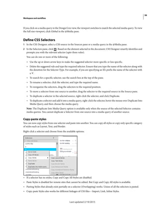 56
Workspace and workflow
Last updated 2/19/2015
If you click on a media query in the Design/Live view, the viewport switches to match the selected media query. To view
the full size viewport, click Global in the @Media pane.
Define CSS Selectors
1 In the CSS Designer, select a CSS source in the Sources pane or a media query in the @Media pane.
2 In the Selectors pane, click . Based on the element selected in the document, CSS Designer smartly identifies and
prompts you with the relevant selector (upto three rules).
You can do one or more of the following:
• Use the up or down arrow keys to make the suggested selector more specific or less specific.
• Delete the suggested rule and type the required selector. Ensure that you type the name of the selector along with
the denotion for the Selector Type. For example, if you are specifying an ID, prefix the name of the selector with
a '#'.
• To search for a specific selector, use the search box at the top of the pane.
• To rename a selector, click the selector, and type the required name.
• To reorganize the selectors, drag the selectors to the required position.
• To move a selector from one source to another, drag the selector to the required source in the Source pane.
• To duplicate a selector in the selected source, right-click the selector, and click Duplicate.
• To duplicate a selector and add it into a media query, right-click the selector, hover the mouse over Duplicate Into
Media Query, and then choose the media query.
Note: The Duplicate Into Media Query option is available only when the source of the selected Selector contains
media queries. You cannot duplicate a Selector from one source into a media query of another source.
Copy-paste styles
You can now copy styles from one selector and paste into another. You can copy all styles or copy only specific category
of styles such as Layout, Text, and Border.
Right-click a selector and choose from the available options:
• If a selector has no styles, Copy and Copy All Styles are disabled.
• Paste Styles is disabled for remote sites that cannot be edited. But Copy and Copy All styles is available.
• Pasting Styles that already exist partially on a selector (Overlapping) works. Union of all the selectors is pasted.
• Copy-paste Styles also works for different linkages of CSS files – Import, Link, Inline Styles.
 