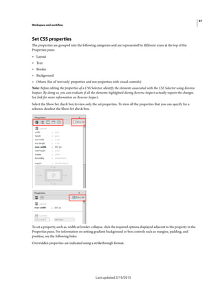 57
Workspace and workflow
Last updated 2/19/2015
Set CSS properties
The properties are grouped into the following categories and are represented by different icons at the top of the
Properties pane:
• Layout
• Text
• Border
• Background
• Others (list of 'text only' properties and not properties with visual controls)
Note: Before editing the properties of a CSS Selector, identify the elements associated with the CSS Selector using Reverse
Inspect. By doing so, you can evaluate if all the elements highlighted during Reverse Inspect actually require the changes.
See link for more information on Reverse Inspect.
Select the Show Set check box to view only the set properties. To view all the properties that you can specify for a
selector, deselect the Show Set check box.
To set a property, such as, width or border-collapse, click the required options displayed adjacent to the property in the
Properties pane. For information on setting gradient background or box controls such as margins, padding, and
position, see the following links:
Overridden properties are indicated using a strikethrough format.
 