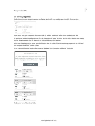59
Workspace and workflow
Last updated 2/19/2015
Set border properties
Border Control properties are organized into logical tabs to help you quickly view or modify the properties.
If you prefer code, you can specify shorthand code for borders and border radius in the quick edit text box.
To specify the Border Control properties, first set the properties in the 'All Sides' tab. The other tabs are then enabled
and the properties set in the 'All Sides' tab are reflected for individual borders.
When you change a property in the individual border tabs, the value of the corresponding property in the 'All Sides'
tab changes to 'undefined' (default value).
In the example below, the border color was set to black and then changed to red for the Top border.
Border color set to black for all sides
 