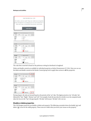 60
Workspace and workflow
Last updated 2/19/2015
The code that is inserted is based on the preference setting for shorthand or longhand.
Delete and disable controls are available for individual properties as before Dreamweaver CC 2014. Now, you can use
the delete and disable controls at the Border Control group level to apply these actions to all the properties.
During Inspect, the tabs are focused based on the priority of the "set" tabs. The highest priority is for "All sides" tab
followed by "Top", "Right", "Bottom" and "Left". For example, if only the top value for a border is set, the computed mode
takes the focus to the "Top" tab ignoring the "All sides" tab because "All sides" tab is not set.
Disable or delete properties
The CSS Designer panel lets you disable or delete each property. The following screenshot shows the disable ( ) and
delete ( ) icons for the width property. These icons are visible when you hover your mouse on the property.
 
