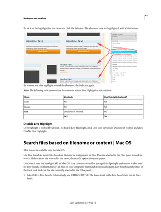 62
Workspace and workflow
Last updated 2/19/2015
To lock-in the highlight for the elements, click the Selector. The elements now are highlighted with a blue border.
To remove the blue highlight around the elements, the Selector again.
Note: The following table summarizes the scenarios where Live Highlight is not available.
Disable Live Highlight
Live Highlight is enabled by default. To disable Live Highlight, click Live View options in Document Toolbar and click
Disable Live Highlight.
Search files based on filename or content | Mac OS
This feature is available only for Mac OS.
Use Live Search to locate files based on filename or text present in files. The site selected in the Files panel is used for
search. If there is no site selected in the panel, the search option does not appear.
Live Search uses the Spotlight API in Mac OS. Any customization that you apply to Spotlight preferences is also used
for Live Search. Spotlight displays all files on your computer that match your search query. Live Search searches files in
the local root folder of the site currently selected in the Files panel.
1 Select Edit > Live Search. Alternatively, use CMD+SHIFT+F. The focus is set to the Live Search text box in Files
Panel.
Mode Live Code Live Highlight displayed?
Code NA NA
Design NA NA
Live ON (button is pressed) No
OFF Yes
 
