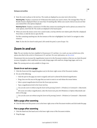 63
Workspace and workflow
Last updated 2/19/2015
2 Enter the word or phrase in the text box. The results are displayed as you enter text in the text box.
Matching files Displays a maximum of 10 filenames that match your search criteria. The message More Than 10
Results Found is displayed if there are more than 10 matching files. Refine your search criteria if you do not find
your desired file in the options displayed.
Matching Text In Displays a maximum of 10 files that contain text matching the word or phrase you entered. For
more options, click Find All. The results are displayed in the Search panel.
3 When you move the mouse cursor over a search result, a tool tip with the root-relative path of the file is displayed.
Press Enter, or click the item to open the file.
For files containing matching text, the first instance of the text is highlighted. Use Cmd+G to navigate to other
instances.
Note: To close the Live Search results panel, click outside the panel, or press Escape / Esc
Zoom in and out
Note: The user interface has been simplified in Dreamweaver CC and later. As a result, you may not find some of the
options described in this article in Dreamweaver CC and later. For more information, see this article.
Dreamweaver lets you increase the magnification (zoom in) in the Document window so that you can check the pixel
accuracy of graphics, select small items more easily, design pages with small text, design large pages, and so on.
Note: The zooming tools are only available in Design view.
Zoom in or out on a page
1 Click the Zoom tool (the magnifying glass icon) in the lower-right corner of the Document window.
2 Do one of the following:
• Click the spot on the page you want to magnify until you’ve achieved the desired magnification.
• Drag a box over the area on the page that you want to zoom in on and release the mouse button.
• Select a preset magnification level from the Zoom pop-up menu.
• Type a magnification level in the Zoom text box.
You can also zoom in without using the Zoom tool by pressing Control+= (Windows) or Command+= (Macintosh).
3To zoom out (reduce magnification), select the Zoom tool, press Alt (Windows) or Option (Macintosh) and
click on the page.
You can also zoom out without using the Zoom tool by pressing Control+- (Windows) or Command+- (Macintosh).
Edit a page after zooming
❖ Click the Select tool (the pointer icon) in the lower-right corner of the Document window, and click inside the page.
Pan a page after zooming
1 Click the Hand tool (the hand icon) in the lower-right corner of the Document window.
2 Drag the page.
 