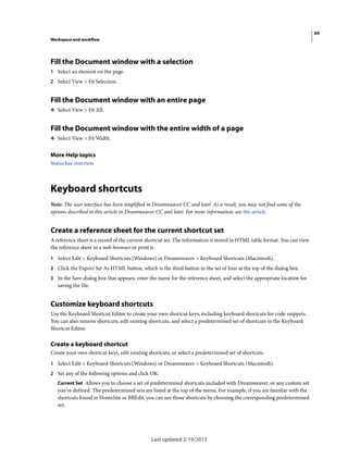 64
Workspace and workflow
Last updated 2/19/2015
Fill the Document window with a selection
1 Select an element on the page.
2 Select View > Fit Selection.
Fill the Document window with an entire page
❖ Select View > Fit All.
Fill the Document window with the entire width of a page
❖ Select View > Fit Width.
More Help topics
Status bar overview
Keyboard shortcuts
Note: The user interface has been simplified in Dreamweaver CC and later. As a result, you may not find some of the
options described in this article in Dreamweaver CC and later. For more information, see this article.
Create a reference sheet for the current shortcut set
A reference sheet is a record of the current shortcut set. The information is stored in HTML table format. You can view
the reference sheet in a web browser or print it.
1 Select Edit > Keyboard Shortcuts (Windows) or Dreamweaver > Keyboard Shortcuts (Macintosh).
2 Click the Export Set As HTML button, which is the third button in the set of four at the top of the dialog box.
3 In the Save dialog box that appears, enter the name for the reference sheet, and select the appropriate location for
saving the file.
Customize keyboard shortcuts
Use the Keyboard Shortcut Editor to create your own shortcut keys, including keyboard shortcuts for code snippets.
You can also remove shortcuts, edit existing shortcuts, and select a predetermined set of shortcuts in the Keyboard
Shortcut Editor.
Create a keyboard shortcut
Create your own shortcut keys, edit existing shortcuts, or select a predetermined set of shortcuts.
1 Select Edit > Keyboard Shortcuts (Windows) or Dreamweaver > Keyboard Shortcuts (Macintosh).
2 Set any of the following options and click OK:
Current Set Allows you to choose a set of predetermined shortcuts included with Dreamweaver, or any custom set
you’ve defined. The predetermined sets are listed at the top of the menu. For example, if you are familiar with the
shortcuts found in HomeSite or BBEdit, you can use those shortcuts by choosing the corresponding predetermined
set.
 