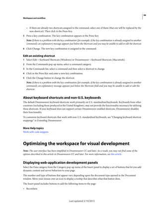66
Workspace and workflow
Last updated 2/19/2015
• If there are already two shortcuts assigned to the command, select one of them (that one will be replaced by the
new shortcut). Then click in the Press Key.
5 Press a key combination. The key combination appears in the Press Key.
Note: If there is a problem with the key combination (for example, if the key combination is already assigned to another
command), an explanatory message appears just below the Shortcuts and you may be unable to add or edit the shortcut.
6 Click Change. The new key combination is assigned to the command.
Edit an existing shortcut
1 Select Edit > Keyboard Shortcuts (Windows) or Dreamweaver > Keyboard Shortcuts (Macintosh).
2 From the Commands pop-up menu, select a command category.
3 In the Commands list, select a command and then select a shortcut to change.
4 Click in the Press Key and enter a new key combination.
5 Click the Change button to change the shortcut.
Note: If there is a problem with the key combination (for example, if the key combination is already assigned to another
command), an explanatory message appears just below the Shortcuts field and you may be unable to add or edit the
shortcut.
About keyboard shortcuts and non-U.S. keyboards
The default Dreamweaver keyboard shortcuts work primarily on U.S.-standardized keyboards. Keyboards from other
countries (including those produced in the United Kingdom), may not provide the functionality necessary for utilizing
these shortcuts. If your keyboard does not support certain Dreamweaver-enabled shortcuts, Dreamweaver disables
their functionality.
To customize keyboard shortcuts that work with non-U.S.-standardized keyboards, see “Changing keyboard shortcut
mappings” in Extending Dreamweaver.
More Help topics
Work with code snippets
Optimizing the workspace for visual development
Note: The user interface has been simplified in Dreamweaver CC and later. As a result, you may not find some of the
options described in this article in Dreamweaver CC and later. For more information, see this article.
Displaying web-application development panels
Select the Data category from the Category pop-up menu of the Insert panel to display a set of buttons that let you add
dynamic content and server behaviors to your page.
The number and type of buttons that appear vary depending upon the document type opened in the Document
window. Move your mouse over an icon to display a tooltip that describes what that button does.
The Insert panel includes buttons to add the following items to the page:
• Recordsets
 