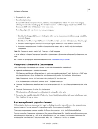 67
Workspace and workflow
Last updated 2/19/2015
• Dynamic text or tables
• Record navigation bars
If you switch to Code view (View > Code), additional panels might appear in their own Insert panel category,
allowing you to insert code in the page. For example, if you view a ColdFusion page in Code view, a CFML panel
becomes available in the CFML category of the Insert panel.
Several panels provide ways for you to create dynamic pages:
• Select the Bindings panel (Window > Bindings) to define sources of dynamic content for your page and add the
content to the page.
• Select the Server Behaviors panel (Window > Server Behaviors) to add server-side logic to your dynamic pages.
• Select the Databases panel (Window >Databases) to explore databases or create database connections.
• Select the Components panel (Window > Components) to inspect, add, or modify code for ColdFusion
components.
Note: The Components panel is enabled only if you open a ColdFusion page.
A server behavior is the set of instructions inserted in a dynamic page at design time and executed on the server at run
time.
For a tutorial on setting up the development workspace, see www.adobe.com/go/vid0144.
View your database within Dreamweaver
After connecting to your database, you can view its structure and data within Dreamweaver.
1 Open the Databases panel (Window > Databases).
The Databases panel displays all the databases for which you created connections. If you’re developing a ColdFusion
site, the panel displays all the databases that have data sources defined in the ColdFusion Administrator.
Note: Dreamweaver looks at the ColdFusion server you defined for the current site.
If no database appears in the panel, you must create a database connection.
2 To display the tables, stored procedures, and views in the database, click the Plus (+) sign beside a connection in the
list.
3 To display the columns in the table, click a table name.
The column icons reflect the data type and indicate the primary key of the table.
4 To view the data in a table, right-click (Windows) or Control-click (Macintosh) the table name in the list, and select
View Data from the pop-up menu.
Previewing dynamic pages in a browser
Web application developers often debug their pages by checking them often in a web browser. You can quickly view
dynamic pages in a browser without first manually uploading them to a server (press F12).
To preview dynamic pages, you must complete the Testing Server category of the Site Definition dialog box.
You can specify that Dreamweaver use temporary files instead of the original files. With this option, Dreamweaver runs
a temporary copy of the page on a web server before displaying it in your browser. (Dreamweaver then deletes the
temporary file from the server.) To set this option, select Edit > Preferences > Preview In Browser.
 