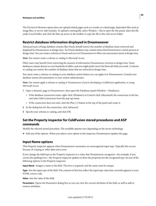 68
Workspace and workflow
Last updated 2/19/2015
The Preview In Browser option does not upload related pages such as a results or a detail page, dependent files such as
image files, or server-side includes. To upload a missing file, select Window > Site to open the Site panel, select the file
under Local Folder, and click the blue up arrow in the toolbar to copy the file to the web server folder.
Restrict database information displayed in Dreamweaver
Advanced users of large database systems like Oracle should restrict the number of database items retrieved and
displayed by Dreamweaver at design time. An Oracle database may contain items that Dreamweaver cannot process at
design time. You can create a schema in Oracle and use it in Dreamweaver to filter out unnecessary items at design time.
Note: You cannot create a schema or catalog in Microsoft Access.
Other users may benefit from restricting the amount of information Dreamweaver retrieves at design time. Some
databases contain dozens or even hundreds of tables, and you might prefer not to list them all while you work. A schema
or catalog can restrict the number of database items that are retrieved at design time.
You must create a schema or catalog in your database system before you can apply it in Dreamweaver. Consult your
database system documentation or your system administrator.
Note: You cannot apply a schema or catalog in Dreamweaver if you’re developing a ColdFusion application, or using
Microsoft Access.
1 Open a dynamic page in Dreamweaver; then open the Databases panel (Window > Databases).
• If the database connection exists, right-click (Windows) or Control-click (Macintosh) the connection in the list,
and select Edit Connection from the pop-up menu.
• If the connection does not exist, click the Plus (+) button at the top of the panel and create it.
2 In the dialog box for the connection, click Advanced.
3 Specify your schema or catalog, and click OK.
Set the Property inspector for ColdFusion stored procedures and ASP
commands
Modify the selected stored procedure. The available options vary depending on the server technology.
❖ Edit any of the options. When you select a new option in the inspector, Dreamweaver updates the page.
Input Name options
This Property inspector appears when Dreamweaver encounters an unrecognized input type. Typically this occurs
because of a typing or other data entry error.
If you change the field type in the Property inspector to a value that Dreamweaver recognizes—for example, if you
correct the spelling error—the Property inspector updates to show the properties for the recognized type. Set any of the
following options in the Property inspector:
Input Name Assigns a name to the field. This box is required, and the name must be unique.
Type Sets the input type of the field. The contents of this box reflect the input type value that currently appears in your
HTML source code.
Value Sets the value of the field.
Parameters Opens the Parameters dialog box so you can view the current attributes of the field, as well as add or
remove attributes.
 