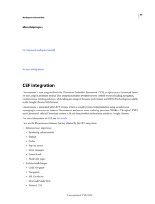 69
Workspace and workflow
Last updated 2/19/2015
More Help topics
Development workspace tutorial
Set up a testing server
CEF integration
Dreamweaver is now integrated with the Chromium Embedded Framework (CEF), an open source framework based
on the Google Chromium project. This integration enables Dreamweaver to control resource loading, navigation,
context menus, printing and more, while taking advantage of the same performance and HTML5 technologies available
in the Google Chrome Web browser.
Dreamweaver is integrated with CEF3 version, which is a multi-process implementation using asynchronous
messaging to communicate between Dreamweaver and one or more rendering processes (Webkit + V8 engine). CEF3
uses Chromium’s official Chromium content API and thus provides performance similar to Google Chrome.
For more information on CEF, see this article.
Here are the Dreamweaver features that are affected by the CEF integration:
• Enhanced user experience
• Rendering enhancements
• Inspect
• Codec
• Pop-up menus
• Error messages
• Zoom/Scroll
• Fluid Grid pages
• Architectural changes
• Code Navigator
• Navigation
• SSL Certificate
• Live Code/Code View
• External CSS
 