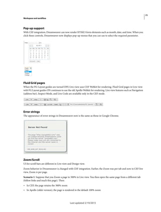 71
Workspace and workflow
Last updated 2/19/2015
Pop-up support
With CEF integration, Dreamweaver can now render HTML5 form elements such as month, date, and time. When you
click these controls, Dreamweaver now displays pop-up menus that you can use to select the required parameter.
Fluid Grid pages
When the FG Layout guides are turned OFF, Live view uses CEF Webkit for rendering. Fluid Grid pages in Live view
with FG Layout guides ON continues to use the old Apollo Webkit for rendering. Live view features such as Navigation
(address bar), Inspect Mode, and Live Code are available only in the CEF mode.
Error strings
The appearance of error strings in Dreamweaver now is the same as those in Google Chrome.
Zoom/Scroll
UI for scroll bars are different in Live view and Design view.
Zoom behavior in Dreamweaver is changed with CEF integration. Earlier, the Zoom was per tab and now in CEF live
view, Zoom is per page.
Scenario 1: Suppose that you Zoom a page to 300% in Live view. You then open the same page from a different tab
(follow links and reach this page). Then:
• In CEF, the page retains the 300% zoom
• In Apollo (older version), the page is rendered in the default 100% zoom
 