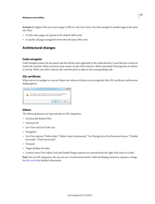 72
Workspace and workflow
Last updated 2/19/2015
Scenario 2: Suppose that you zoom a page to 50% in a tab (Live view). You then navigate to another page in the same
tab. Then:
• In CEF, other pages are opened in the default 100% zoom
• In Apollo, all pages navigated to from this tab retain 50% zoom
Architectural changes
Code navigator
Code Navigator parses the document and lists all the styles applicable to the called element. It uses Browser control to
render the contents. When you hover your mouse; on any of the selectors, all the associated CSS properties are shown
as tool tip. When you click a selector, the insertion point is taken to the corresponding code.
SSL certificate
When you try to navigate to a secure (https) site, whose certificate is not recognized, then SSL certificate confirmation
dialog appears.
Others
The following features are impacted due to CEF integration:
• Dynamically Related Files
• External CSS
• Live View and Live Code sync
• Navigation
• Live View options (“Follow links”, “Follow Links Continuously’, “Use Testing Server For Document Source”, "Disable
javascript", "Freeze javascript")
• Viewport
• Target attribute for links
• Context menu (The Follow Link and Disable Plugins options are removed from the right-click menu of a link)
Note: Due to CEF integration, the way you use <mm:browsercontrol> while developing extensions requires a change.
See this article for detailed information.
 