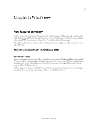 1
Last updated 2/19/2015
Chapter 1: What's new
New features summary
The latest updates to the 2014 release of Dreamweaver CC include integration with Extract to help you build mobile
and desktop sites from a PSD comp directly in Dreamweaver. New Live Guides make it easier for you to accurately place
and rearrange HTML elements, and the enhanced Live View editing enables real-time changes.
This article introduces these new features and several other enhancements, and provides links to resources for more
help and learning.
Adobe Dreamweaver CC 2014.1.1 (February 2015)
New Welcome screen
Are you a first time user of Dreamweaver? Have you used Dreamweaver and are looking for upskilling your knowledge?
Do you want to know what has changed from the previous version to the current version? Whether you are a beginner
or an experienced user, or evaluating the new version of Dreamweaver, you can now get all the essential learning
resources right on the Welcome Screen.
The latest update to the Dreamweaver CC 2014 release of Dreamweaver provides quick access to videos (including new
features), hands-on tutorials, tips and techniques, and more from the Welcome Screen.
 