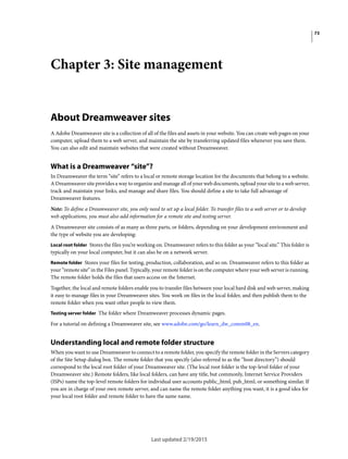 73
Last updated 2/19/2015
Chapter 3: Site management
About Dreamweaver sites
A Adobe Dreamweaver site is a collection of all of the files and assets in your website. You can create web pages on your
computer, upload them to a web server, and maintain the site by transferring updated files whenever you save them.
You can also edit and maintain websites that were created without Dreamweaver.
What is a Dreamweaver “site”?
In Dreamweaver the term “site” refers to a local or remote storage location for the documents that belong to a website.
A Dreamweaver site provides a way to organize and manage all of your web documents, upload your site to a web server,
track and maintain your links, and manage and share files. You should define a site to take full advantage of
Dreamweaver features.
Note: To define a Dreamweaver site, you only need to set up a local folder. To transfer files to a web server or to develop
web applications, you must also add information for a remote site and testing server.
A Dreamweaver site consists of as many as three parts, or folders, depending on your development environment and
the type of website you are developing:
Local root folder Stores the files you’re working on. Dreamweaver refers to this folder as your “local site.” This folder is
typically on your local computer, but it can also be on a network server.
Remote folder Stores your files for testing, production, collaboration, and so on. Dreamweaver refers to this folder as
your “remote site” in the Files panel. Typically, your remote folder is on the computer where your web server is running.
The remote folder holds the files that users access on the Internet.
Together, the local and remote folders enable you to transfer files between your local hard disk and web server, making
it easy to manage files in your Dreamweaver sites. You work on files in the local folder, and then publish them to the
remote folder when you want other people to view them.
Testing server folder The folder where Dreamweaver processes dynamic pages.
For a tutorial on defining a Dreamweaver site, see www.adobe.com/go/learn_dw_comm08_en.
Understanding local and remote folder structure
When you want to use Dreamweaver to connect to a remote folder, you specify the remote folder in the Servers category
of the Site Setup dialog box. The remote folder that you specify (also referred to as the “host directory”) should
correspond to the local root folder of your Dreamweaver site. (The local root folder is the top-level folder of your
Dreamweaver site.) Remote folders, like local folders, can have any title, but commonly, Internet Service Providers
(ISPs) name the top-level remote folders for individual user accounts public_html, pub_html, or something similar. If
you are in charge of your own remote server, and can name the remote folder anything you want, it is a good idea for
your local root folder and remote folder to have the same name.
 