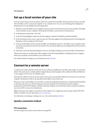 75
Site management
Last updated 2/19/2015
Set up a local version of your site
To set up a local version of your site, all you need to do is specify the local folder where you’ll store all of your site files.
The local folder can be on your local computer or on a network server. You can use the Manage Sites dialog box in
Dreamweaver to set up multiple sites and manage them.
1 Identify or create the folder on your computer where you want to store the local version of your site files. (The folder
can be anywhere on your computer.) You’ll specify this folder as your local site in Dreamweaver.
2 In Dreamweaver, choose Site > New Site.
3 In the Site Setup dialog box, make sure the Site category is selected. (It should be selected by default.)
4 In the Site Name text box, enter a name for your site. This name appears in the Files panel and in the Manage Sites
dialog box; it does not appear in the browser.
5 In the Local Site Folder text box, specify the folder you identified in step one—the folder on your computer where
you want to store the local version of your site files. You can click the folder icon to the right of the text box to browse
to the folder.
6 Click Save to close the Site Setup dialog box. You can now begin working on your local site files in Dreamweaver.
When you’re ready, you can fill out the other categories in the Site Setup dialog box, including the Servers category,
where you can specify a remote folder on your remote server.
For a video tutorial on setting up a new Dreamweaver site, click here.
Connect to a remote server
A remote server (often referred to as the web server) is where you publish your site files so that people can view them
online. The remote server is simply another computer like your local computer with a collection of files and folders on
it. For example, an FTP server or a WebDav server.
You’ll specify a folder for your site on the remote server, just as you specified a folder for your local site on your local
computer. Dreamweaver refers to the specified remote folder as your remote site.
When you set up a remote folder, you must select a connection method for Dreamweaver to upload and download files
to and from your web server. The most typical connection method is FTP, but Dreamweaver also supports
local/network, FTPS, SFTP, WebDav, and RDS connection methods. If you don’t know which connection method to
use, ask your ISP or your server administrator.
Note: Dreamweaver also supports connections to IPv6-enabled servers. Supported connection types include FTP, SFTP,
WebDav, and RDS. For more information, see www.ipv6.org/
For information on setting up a testing server, see . For a video tutorial, click here.
Specify a connection method
FTP connections
Use this setting if you connect to your web server using FTP.
 