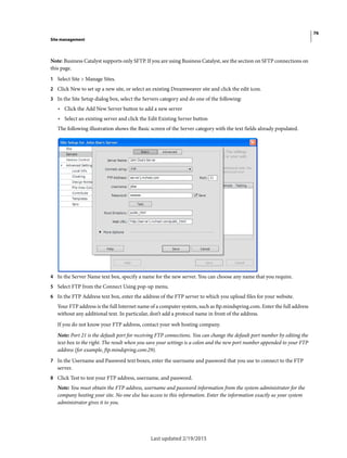 76
Site management
Last updated 2/19/2015
Note: Business Catalyst supports only SFTP. If you are using Business Catalyst, see the section on SFTP connections on
this page.
1 Select Site > Manage Sites.
2 Click New to set up a new site, or select an existing Dreamweaver site and click the edit icon.
3 In the Site Setup dialog box, select the Servers category and do one of the following:
• Click the Add New Server button to add a new server
• Select an existing server and click the Edit Existing Server button
The following illustration shows the Basic screen of the Server category with the text fields already populated.
4 In the Server Name text box, specify a name for the new server. You can choose any name that you require.
5 Select FTP from the Connect Using pop-up menu.
6 In the FTP Address text box, enter the address of the FTP server to which you upload files for your website.
Your FTP address is the full Internet name of a computer system, such as ftp.mindspring.com. Enter the full address
without any additional text. In particular, don’t add a protocol name in front of the address.
If you do not know your FTP address, contact your web hosting company.
Note: Port 21 is the default port for receiving FTP connections. You can change the default port number by editing the
text box to the right. The result when you save your settings is a colon and the new port number appended to your FTP
address (for example, ftp.mindspring.com:29).
7 In the Username and Password text boxes, enter the username and password that you use to connect to the FTP
server.
8 Click Test to test your FTP address, username, and password.
Note: You must obtain the FTP address, username and password information from the system administrator for the
company hosting your site. No one else has access to this information. Enter the information exactly as your system
administrator gives it to you.
 
