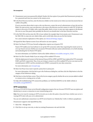 77
Site management
Last updated 2/19/2015
9 Dreamweaver saves your password by default. Deselect the Save option if you prefer that Dreamweaver prompt you
for a password each time you connect to the remote server.
10 In the Root Directory text box, enter the directory (folder) on the remote server where you store documents that are
visible to the public.
If you’re uncertain about what to enter as the root directory, contact the server’s administrator or leave the text box
blank. On some servers, your root directory is the same as the directory you first connect to with FTP. To find out,
connect to the server. If a folder with a name like public_html, or www, or your user name, appears in the Remote
File view in your Files panel, that’s probably the directory you should enter in the Root Directory text box.
11 In the Web URL text box enter the URL of your website (for example, http://www.mysite.com). Dreamweaver uses
the Web URL to create site root-relative links, and to verify links when you use the link checker.
For a more extensive explanation of this option, see Advanced Settings category.
12 Expand the More Options section if you still need to set more options.
13 Select Use Passive FTP if your firewall configuration requires use of passive FTP.
Passive FTP enables your local software to set up the FTP connection rather than requesting the remote server to
set it up. If you’re not sure whether you use passive FTP, check with your system administrator, or try both checking
and unchecking the Use Passive FTP option.
For more information, see TechNote 15220 on the Adobe website at www.adobe.com/go/tn_15220.
14 Select Use IPv6 Transfer Mode if you are using an IPv6-enabled FTP server.
With the deployment of version 6 of the Internet Protocol (IPv6), EPRT and EPSV have replaced the FTP commands
PORT and PASV, respectively. Thus, if you are trying to connect to an IPv6-enabled FTP server, you must use the
extended passive (EPSV) and the extended active (EPRT) commands for your data connection.
For more information, see www.ipv6.org/.
15 Select Use Proxy if you want to specify a proxy host or proxy port.
For more information, click the link to go to the Preferences dialog box, and then click the Help button in the Site
category of the Preferences dialog.
16 Click Save to close the Basic screen. Then in the Servers category, specify whether the server you just added or edited
is a remote server, a testing server, or both.
For help with troubleshooting FTP connectivity problems, see TechNote kb405912 on the Adobe website at
www.adobe.com/go/kb405912.
SFTP connections
Use Secure FTP (SFTP) if your server/firewall configuration requires the use of secure FTP. SFTP uses encryption and
identity keys to secure a connection to your remote/testing server.
Note: Your server must be running an SFTP service for you to select this option. If you don’t know whether your server is
running SFTP, check with your server administrator.
You can now authenticate connections to an SFTP server based on an ‘Identity Key’ (with or without a passphrase).
Dreamweaver supports only OpenSSH key files.
1 Select Site > Manage Sites.
2 Click New to set up a new site, or select an existing Dreamweaver site and click Edit.
 