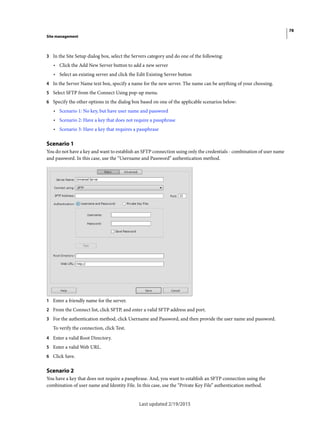 78
Site management
Last updated 2/19/2015
3 In the Site Setup dialog box, select the Servers category and do one of the following:
• Click the Add New Server button to add a new server
• Select an existing server and click the Edit Existing Server button
4 In the Server Name text box, specify a name for the new server. The name can be anything of your choosing.
5 Select SFTP from the Connect Using pop-up menu.
6 Specify the other options in the dialog box based on one of the applicable scenarios below:
• Scenario 1: No key, but have user name and password
• Scenario 2: Have a key that does not require a passphrase
• Scenario 3: Have a key that requires a passphrase
Scenario 1
You do not have a key and want to establish an SFTP connection using only the credentials - combination of user name
and password. In this case, use the “Username and Password” authentication method.
1 Enter a friendly name for the server.
2 From the Connect list, click SFTP, and enter a valid SFTP address and port.
3 For the authentication method, click Username and Password, and then provide the user name and password.
To verify the connection, click Test.
4 Enter a valid Root Directory.
5 Enter a valid Web URL.
6 Click Save.
Scenario 2
You have a key that does not require a passphrase. And, you want to establish an SFTP connection using the
combination of user name and Identity File. In this case, use the “Private Key File” authentication method.
 