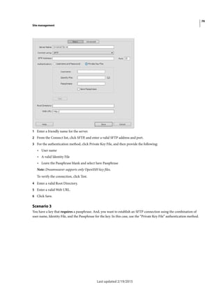 79
Site management
Last updated 2/19/2015
1 Enter a friendly name for the server.
2 From the Connect list, click SFTP, and enter a valid SFTP address and port.
3 For the authentication method, click Private Key File, and then provide the following:
• User name
• A valid Identity File
• Leave the Passphrase blank and select Save Passphrase
Note: Dreamweaver supports only OpenSSH key files.
To verify the connection, click Test.
4 Enter a valid Root Directory.
5 Enter a valid Web URL.
6 Click Save.
Scenario 3
You have a key that requires a passphrase. And, you want to establish an SFTP connection using the combination of
user name, Identity File, and the Passphrase for the key. In this case, use the “Private Key File” authentication method.
 