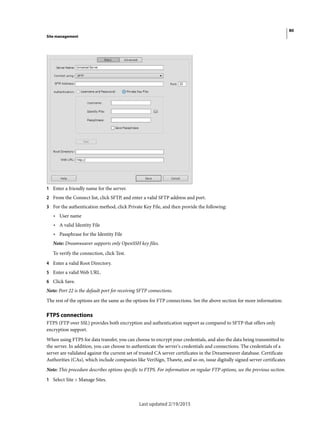 80
Site management
Last updated 2/19/2015
1 Enter a friendly name for the server.
2 From the Connect list, click SFTP, and enter a valid SFTP address and port.
3 For the authentication method, click Private Key File, and then provide the following:
• User name
• A valid Identity File
• Passphrase for the Identity File
Note: Dreamweaver supports only OpenSSH key files.
To verify the connection, click Test.
4 Enter a valid Root Directory.
5 Enter a valid Web URL.
6 Click Save.
Note: Port 22 is the default port for receiving SFTP connections.
The rest of the options are the same as the options for FTP connections. See the above section for more information.
FTPS connections
FTPS (FTP over SSL) provides both encryption and authentication support as compared to SFTP that offers only
encryption support.
When using FTPS for data transfer, you can choose to encrypt your credentials, and also the data being transmitted to
the server. In addition, you can choose to authenticate the server's credentials and connections. The credentials of a
server are validated against the current set of trusted CA server certificates in the Dreamweaver database. Certificate
Authorities (CAs), which include companies like VeriSign, Thawte, and so on, issue digitally signed server certificates
Note: This procedure describes options specific to FTPS. For information on regular FTP options, see the previous section.
1 Select Site > Manage Sites.
 