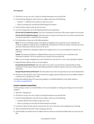 81
Site management
Last updated 2/19/2015
2 Click New to set up a new site, or select an existing Dreamweaver site and click Edit.
3 In the Site Setup dialog box, select the Servers category and do one of the following:
• Click the “+” (Add New Server) button to add a new server.
• Select an existing server and click the Edit Existing Server button.
4 In Server Name, specify a name for the new server.
5 In Connect Using, select one of the following based on your requirement.
FTP over SSL/TLS (Implicit Encryption) The server terminates the connection if the security request is not received.
FTP over SSL/TLS (Explicit Encryption) If the client does not request security, the server can choose to proceed with
an insecure transaction, or refuse/limit the connection.
6 In Authentication, choose one of the following options:
None The server’s credentials, signed or self-signed, are displayed. If you accept the server’s credentials, the
certificate is added to a certificate store, trustedSites.db, in Dreamweaver. When you connect to the same server the
next time, Dreamweaver directly connects to the server.
Note: If the credentials of a self-signed certificate have changed on the server, you are prompted to accept the new
credentials.
Trusted The presented certificate is validated with the current set of trusted CA server certificates in the
Dreamweaver database. The list of trusted servers is stored in the cacerts.pem file.
Note: An error message is displayed if you select Trusted Server, and connect to a server with a self-signed certificate.
7 Expand the More Options section to set more options.
Encrypt Only Command Channel Select this option if you want to encrypt only the commands that are being
transmitted. Use this option when the data being transmitted is already encrypted, or does not contain sensitive
information.
Encrypt Only User Name and Password Select this option if you want to encrypt only your user name and password.
8 Click Save to close the Basic screen. Then in the Servers category, specify whether the server you added or edited is
a remote server, a testing server, or both.
For help with troubleshooting FTP connectivity problems, see TechNote kb405912 on the Adobe website at
www.adobe.com/go/kb405912.
Local or network connections
Use this setting to connect to a network folder, or if you are storing files or running your testing server on your local
computer.
1 Select Site > Manage Sites.
2 Click New to set up a new site, or select an existing Dreamweaver site and click Edit.
3 In the Site Setup dialog box, select the Servers category and do one of the following:
• Click the Add New Server button to add a new server
• Select an existing server and click the Edit Existing Server button
4 In the Server Name text box, specify a name for the new server. The name can be anything of your choosing.
5 Select Local/Network from the Connect Using pop-up menu.
6 Click the folder icon beside the Server Folder text box to browse to and select the folder where you store your site
files.
 