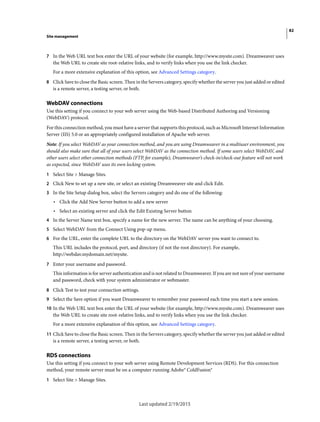 82
Site management
Last updated 2/19/2015
7 In the Web URL text box enter the URL of your website (for example, http://www.mysite.com). Dreamweaver uses
the Web URL to create site root-relative links, and to verify links when you use the link checker.
For a more extensive explanation of this option, see Advanced Settings category.
8 Click Save to close the Basic screen. Then in the Servers category, specify whether the server you just added or edited
is a remote server, a testing server, or both.
WebDAV connections
Use this setting if you connect to your web server using the Web-based Distributed Authoring and Versioning
(WebDAV) protocol.
For this connection method, you must have a server that supports this protocol, such as Microsoft Internet Information
Server (IIS) 5.0 or an appropriately configured installation of Apache web server.
Note: If you select WebDAV as your connection method, and you are using Dreamweaver in a multiuser environment, you
should also make sure that all of your users select WebDAV as the connection method. If some users select WebDAV, and
other users select other connection methods (FTP, for example), Dreamweaver’s check-in/check-out feature will not work
as expected, since WebDAV uses its own locking system.
1 Select Site > Manage Sites.
2 Click New to set up a new site, or select an existing Dreamweaver site and click Edit.
3 In the Site Setup dialog box, select the Servers category and do one of the following:
• Click the Add New Server button to add a new server
• Select an existing server and click the Edit Existing Server button
4 In the Server Name text box, specify a name for the new server. The name can be anything of your choosing.
5 Select WebDAV from the Connect Using pop-up menu.
6 For the URL, enter the complete URL to the directory on the WebDAV server you want to connect to.
This URL includes the protocol, port, and directory (if not the root directory). For example,
http://webdav.mydomain.net/mysite.
7 Enter your username and password.
This information is for server authentication and is not related to Dreamweaver. If you are not sure of your username
and password, check with your system administrator or webmaster.
8 Click Test to test your connection settings.
9 Select the Save option if you want Dreamweaver to remember your password each time you start a new session.
10 In the Web URL text box enter the URL of your website (for example, http://www.mysite.com). Dreamweaver uses
the Web URL to create site root-relative links, and to verify links when you use the link checker.
For a more extensive explanation of this option, see Advanced Settings category.
11 Click Save to close the Basic screen. Then in the Servers category, specify whether the server you just added or edited
is a remote server, a testing server, or both.
RDS connections
Use this setting if you connect to your web server using Remote Development Services (RDS). For this connection
method, your remote server must be on a computer running Adobe® ColdFusion®
1 Select Site > Manage Sites.
 